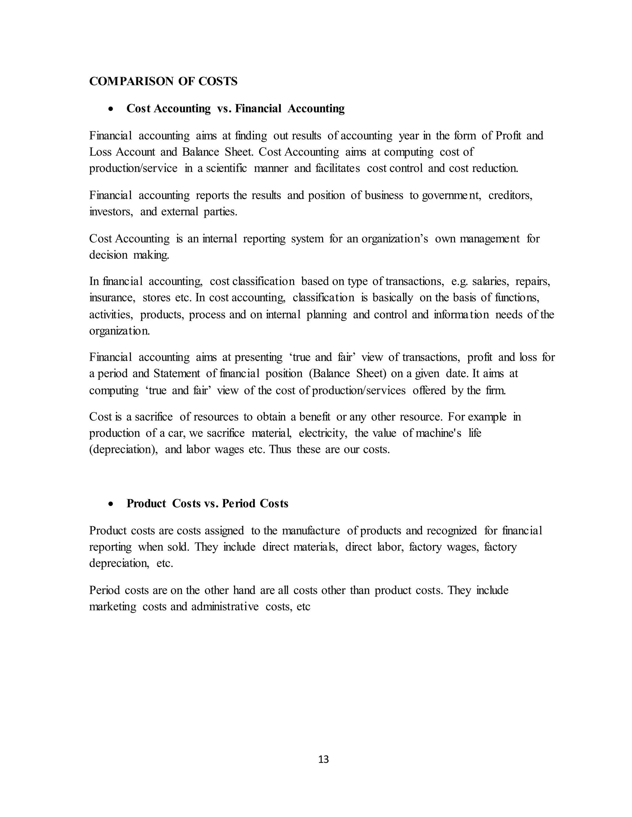 13
COMPARISON OF COSTS
 Cost Accounting vs. Financial Accounting
Financial accounting aims at finding out results of accounting year in the form of Profit and
Loss Account and Balance Sheet. Cost Accounting aims at computing cost of
production/service in a scientific manner and facilitates cost control and cost reduction.
Financial accounting reports the results and position of business to government, creditors,
investors, and external parties.
Cost Accounting is an internal reporting system for an organization’s own management for
decision making.
In financial accounting, cost classification based on type of transactions, e.g. salaries, repairs,
insurance, stores etc. In cost accounting, classification is basically on the basis of functions,
activities, products, process and on internal planning and control and information needs of the
organization.
Financial accounting aims at presenting ‘true and fair’ view of transactions, profit and loss for
a period and Statement of financial position (Balance Sheet) on a given date. It aims at
computing ‘true and fair’ view of the cost of production/services offered by the firm.
Cost is a sacrifice of resources to obtain a benefit or any other resource. For example in
production of a car, we sacrifice material, electricity, the value of machine's life
(depreciation), and labor wages etc. Thus these are our costs.
 Product Costs vs. Period Costs
Product costs are costs assigned to the manufacture of products and recognized for financial
reporting when sold. They include direct materials, direct labor, factory wages, factory
depreciation, etc.
Period costs are on the other hand are all costs other than product costs. They include
marketing costs and administrative costs, etc
 