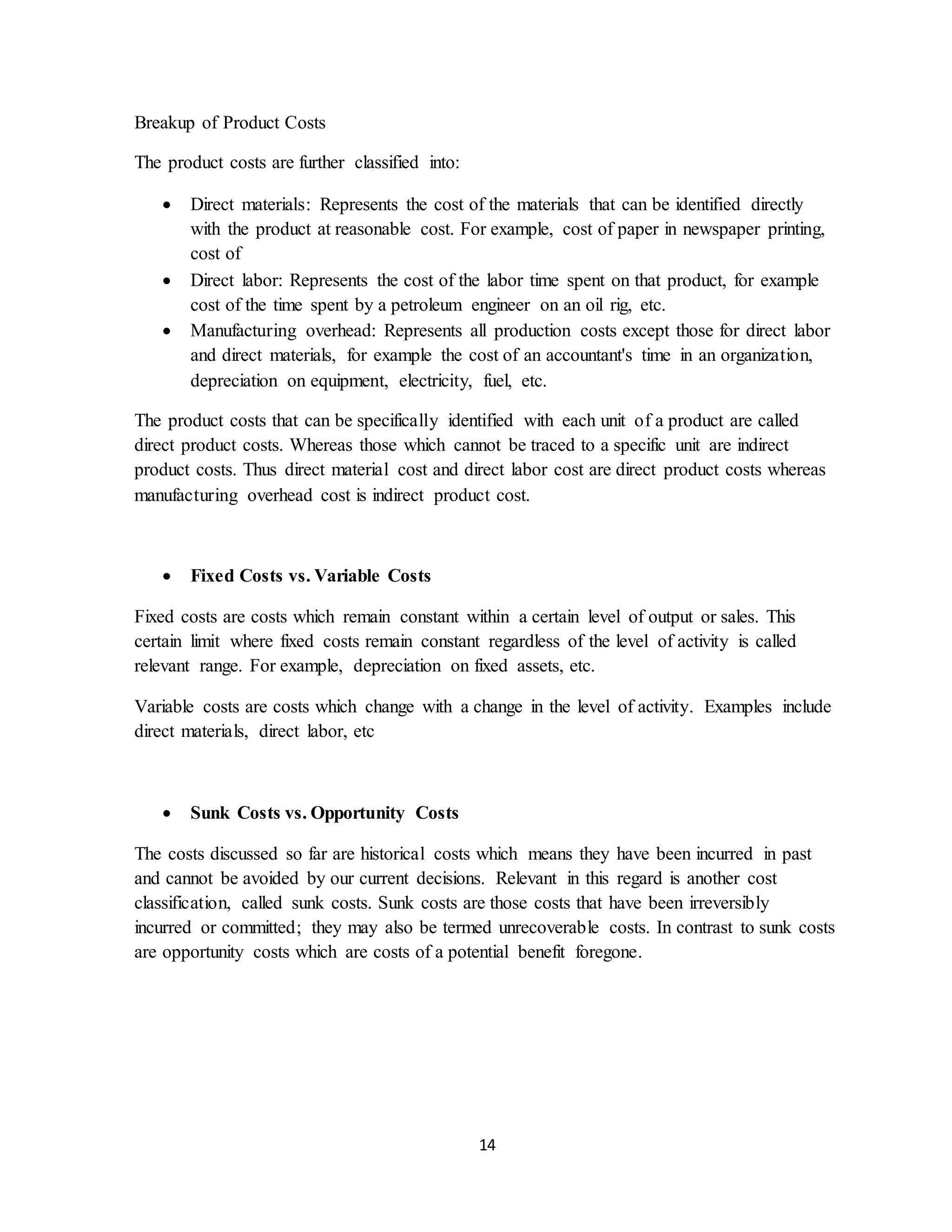 14
Breakup of Product Costs
The product costs are further classified into:
 Direct materials: Represents the cost of the materials that can be identified directly
with the product at reasonable cost. For example, cost of paper in newspaper printing,
cost of
 Direct labor: Represents the cost of the labor time spent on that product, for example
cost of the time spent by a petroleum engineer on an oil rig, etc.
 Manufacturing overhead: Represents all production costs except those for direct labor
and direct materials, for example the cost of an accountant's time in an organization,
depreciation on equipment, electricity, fuel, etc.
The product costs that can be specifically identified with each unit of a product are called
direct product costs. Whereas those which cannot be traced to a specific unit are indirect
product costs. Thus direct material cost and direct labor cost are direct product costs whereas
manufacturing overhead cost is indirect product cost.
 Fixed Costs vs. Variable Costs
Fixed costs are costs which remain constant within a certain level of output or sales. This
certain limit where fixed costs remain constant regardless of the level of activity is called
relevant range. For example, depreciation on fixed assets, etc.
Variable costs are costs which change with a change in the level of activity. Examples include
direct materials, direct labor, etc
 Sunk Costs vs. Opportunity Costs
The costs discussed so far are historical costs which means they have been incurred in past
and cannot be avoided by our current decisions. Relevant in this regard is another cost
classification, called sunk costs. Sunk costs are those costs that have been irreversibly
incurred or committed; they may also be termed unrecoverable costs. In contrast to sunk costs
are opportunity costs which are costs of a potential benefit foregone.
 