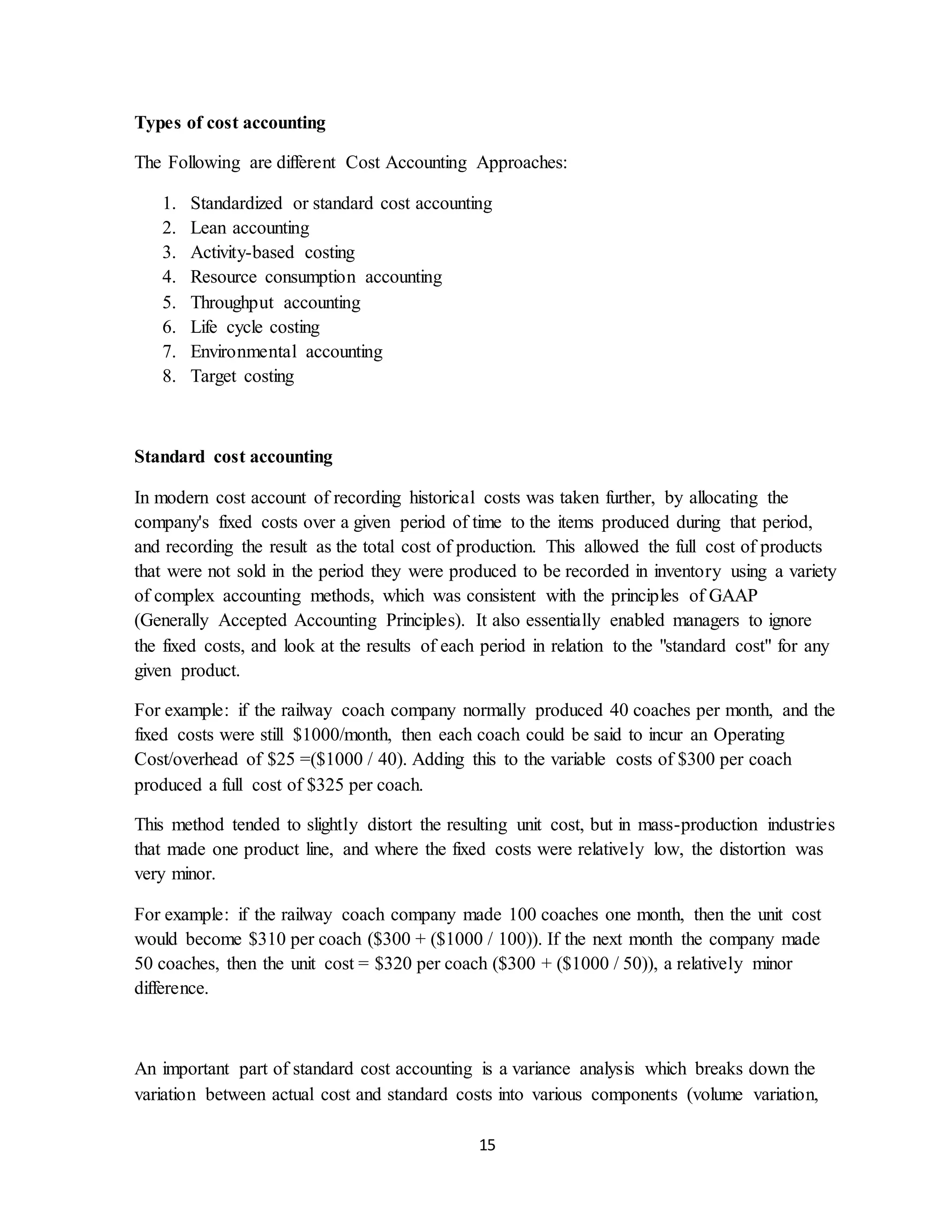 15
Types of cost accounting
The Following are different Cost Accounting Approaches:
1. Standardized or standard cost accounting
2. Lean accounting
3. Activity-based costing
4. Resource consumption accounting
5. Throughput accounting
6. Life cycle costing
7. Environmental accounting
8. Target costing
Standard cost accounting
In modern cost account of recording historical costs was taken further, by allocating the
company's fixed costs over a given period of time to the items produced during that period,
and recording the result as the total cost of production. This allowed the full cost of products
that were not sold in the period they were produced to be recorded in inventory using a variety
of complex accounting methods, which was consistent with the principles of GAAP
(Generally Accepted Accounting Principles). It also essentially enabled managers to ignore
the fixed costs, and look at the results of each period in relation to the "standard cost" for any
given product.
For example: if the railway coach company normally produced 40 coaches per month, and the
fixed costs were still $1000/month, then each coach could be said to incur an Operating
Cost/overhead of $25 =($1000 / 40). Adding this to the variable costs of $300 per coach
produced a full cost of $325 per coach.
This method tended to slightly distort the resulting unit cost, but in mass-production industries
that made one product line, and where the fixed costs were relatively low, the distortion was
very minor.
For example: if the railway coach company made 100 coaches one month, then the unit cost
would become $310 per coach ($300 + ($1000 / 100)). If the next month the company made
50 coaches, then the unit cost = $320 per coach ($300 + ($1000 / 50)), a relatively minor
difference.
An important part of standard cost accounting is a variance analysis which breaks down the
variation between actual cost and standard costs into various components (volume variation,
 