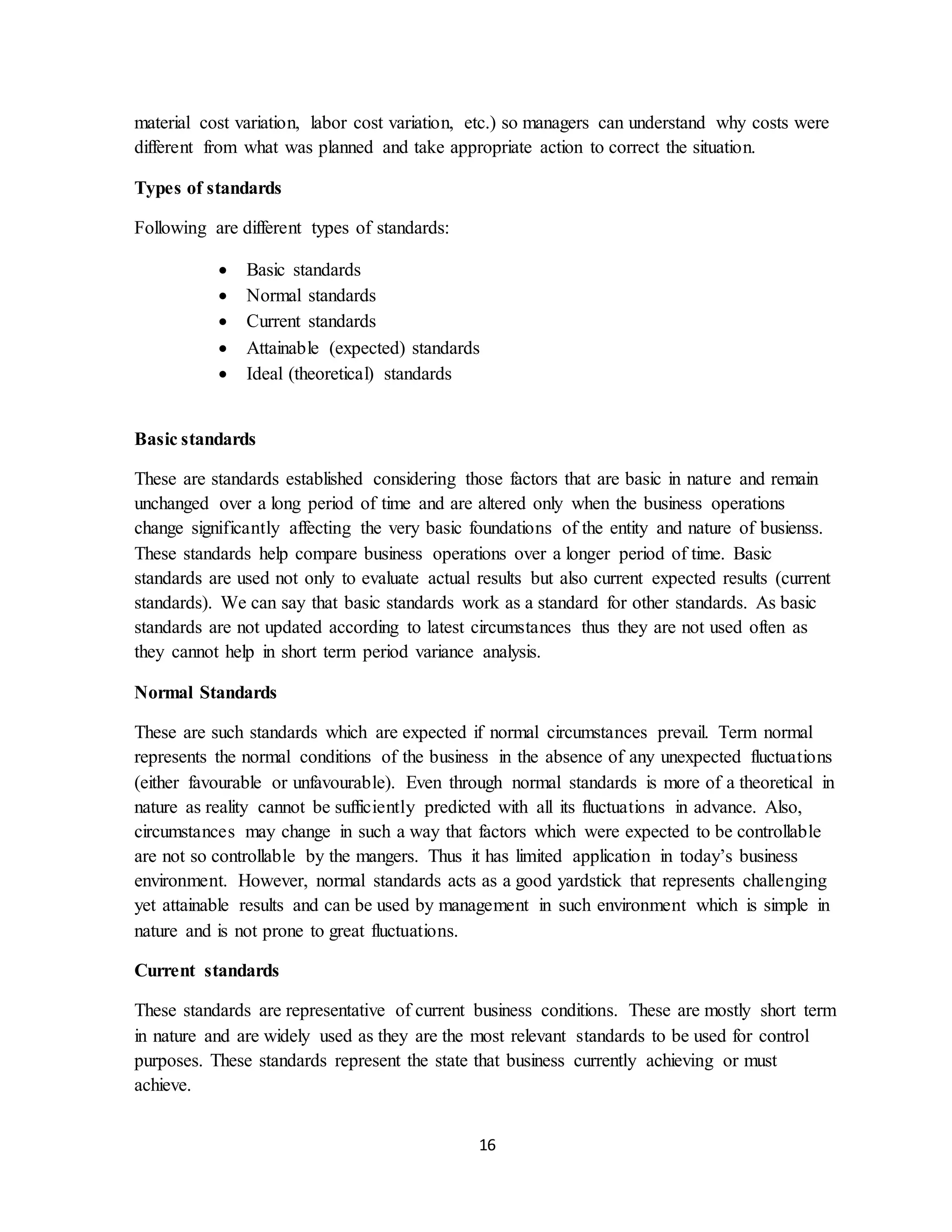 16
material cost variation, labor cost variation, etc.) so managers can understand why costs were
different from what was planned and take appropriate action to correct the situation.
Types of standards
Following are different types of standards:
 Basic standards
 Normal standards
 Current standards
 Attainable (expected) standards
 Ideal (theoretical) standards
Basic standards
These are standards established considering those factors that are basic in nature and remain
unchanged over a long period of time and are altered only when the business operations
change significantly affecting the very basic foundations of the entity and nature of busienss.
These standards help compare business operations over a longer period of time. Basic
standards are used not only to evaluate actual results but also current expected results (current
standards). We can say that basic standards work as a standard for other standards. As basic
standards are not updated according to latest circumstances thus they are not used often as
they cannot help in short term period variance analysis.
Normal Standards
These are such standards which are expected if normal circumstances prevail. Term normal
represents the normal conditions of the business in the absence of any unexpected fluctuations
(either favourable or unfavourable). Even through normal standards is more of a theoretical in
nature as reality cannot be sufficiently predicted with all its fluctuations in advance. Also,
circumstances may change in such a way that factors which were expected to be controllable
are not so controllable by the mangers. Thus it has limited application in today’s business
environment. However, normal standards acts as a good yardstick that represents challenging
yet attainable results and can be used by management in such environment which is simple in
nature and is not prone to great fluctuations.
Current standards
These standards are representative of current business conditions. These are mostly short term
in nature and are widely used as they are the most relevant standards to be used for control
purposes. These standards represent the state that business currently achieving or must
achieve.
 