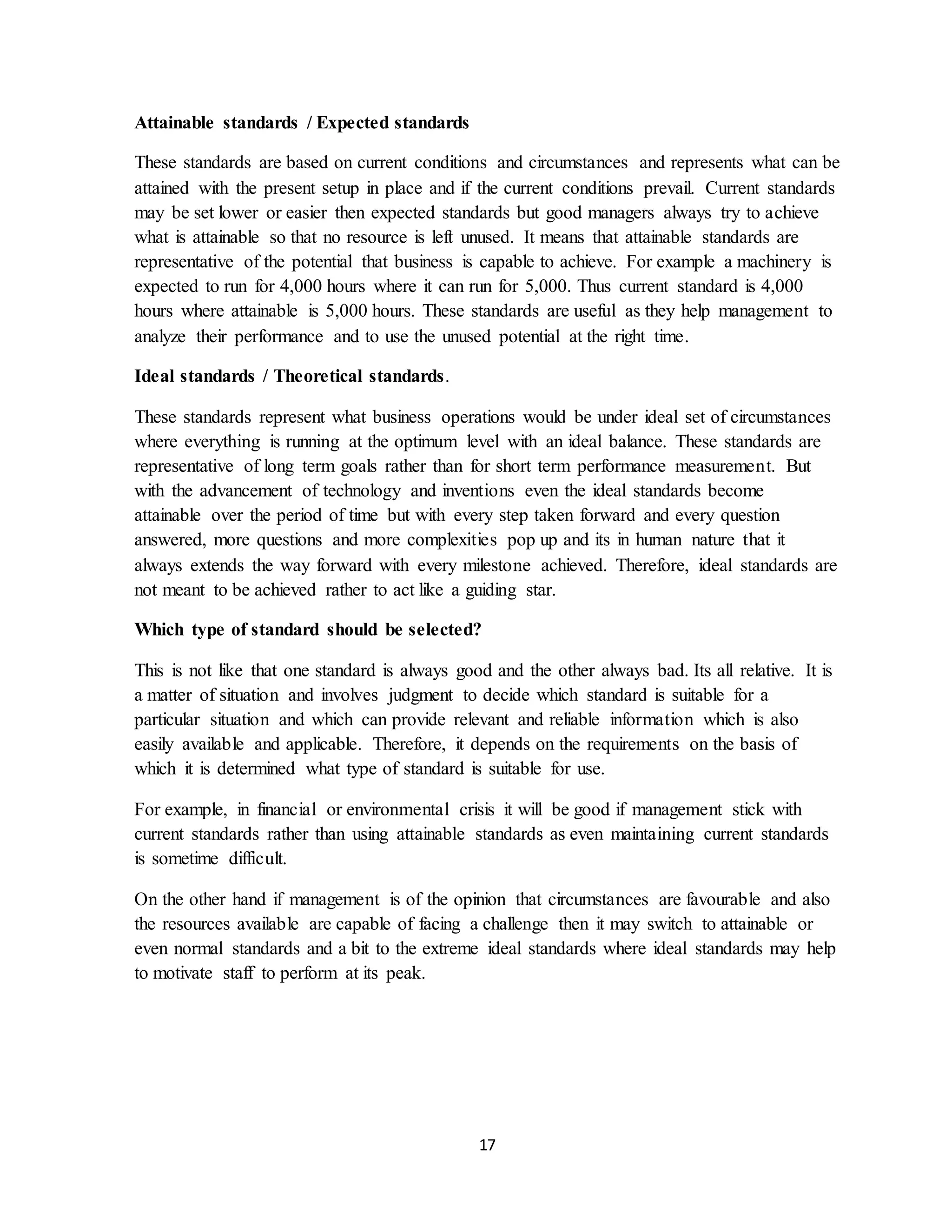 17
Attainable standards / Expected standards
These standards are based on current conditions and circumstances and represents what can be
attained with the present setup in place and if the current conditions prevail. Current standards
may be set lower or easier then expected standards but good managers always try to achieve
what is attainable so that no resource is left unused. It means that attainable standards are
representative of the potential that business is capable to achieve. For example a machinery is
expected to run for 4,000 hours where it can run for 5,000. Thus current standard is 4,000
hours where attainable is 5,000 hours. These standards are useful as they help management to
analyze their performance and to use the unused potential at the right time.
Ideal standards / Theoretical standards.
These standards represent what business operations would be under ideal set of circumstances
where everything is running at the optimum level with an ideal balance. These standards are
representative of long term goals rather than for short term performance measurement. But
with the advancement of technology and inventions even the ideal standards become
attainable over the period of time but with every step taken forward and every question
answered, more questions and more complexities pop up and its in human nature that it
always extends the way forward with every milestone achieved. Therefore, ideal standards are
not meant to be achieved rather to act like a guiding star.
Which type of standard should be selected?
This is not like that one standard is always good and the other always bad. Its all relative. It is
a matter of situation and involves judgment to decide which standard is suitable for a
particular situation and which can provide relevant and reliable information which is also
easily available and applicable. Therefore, it depends on the requirements on the basis of
which it is determined what type of standard is suitable for use.
For example, in financial or environmental crisis it will be good if management stick with
current standards rather than using attainable standards as even maintaining current standards
is sometime difficult.
On the other hand if management is of the opinion that circumstances are favourable and also
the resources available are capable of facing a challenge then it may switch to attainable or
even normal standards and a bit to the extreme ideal standards where ideal standards may help
to motivate staff to perform at its peak.
 