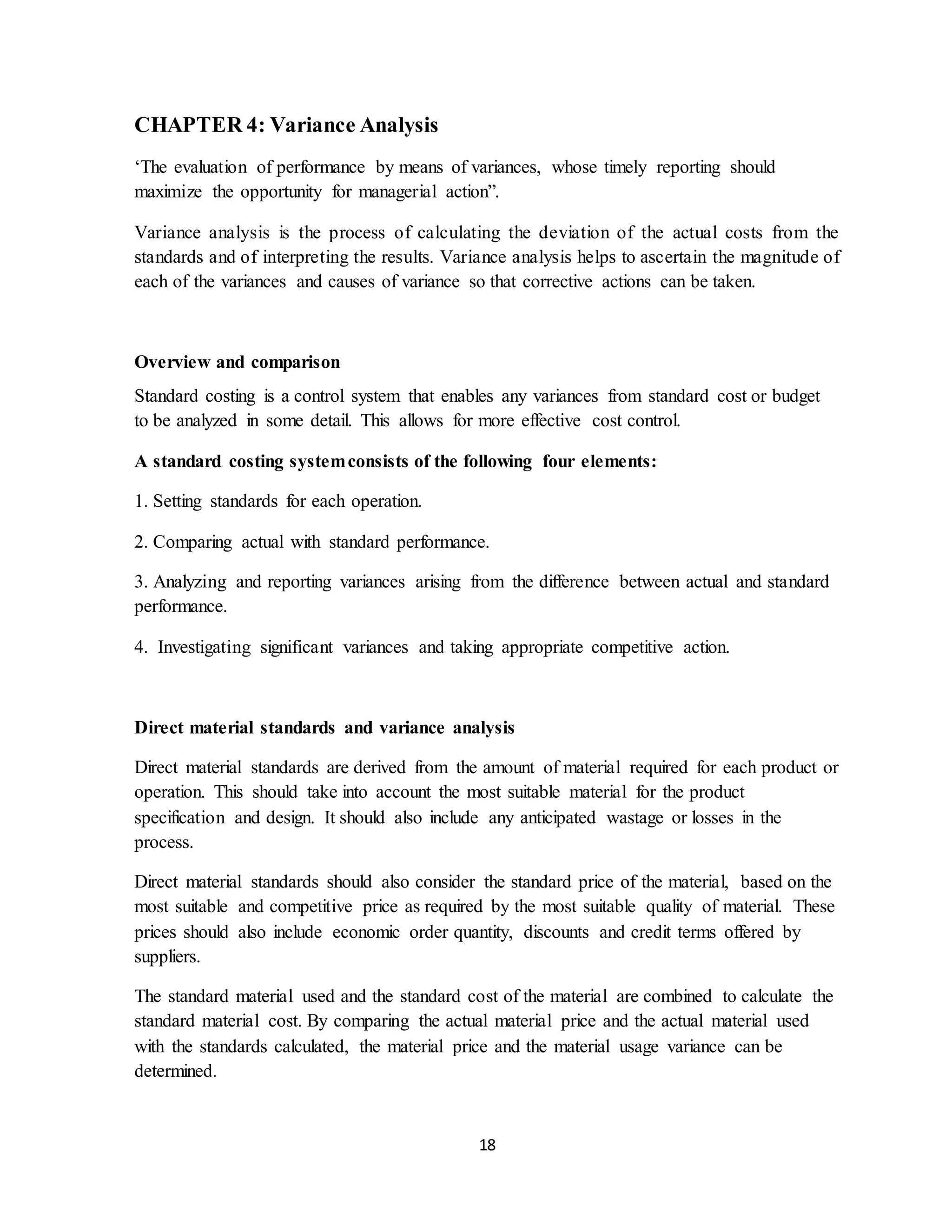 18
CHAPTER 4: Variance Analysis
‘The evaluation of performance by means of variances, whose timely reporting should
maximize the opportunity for managerial action”.
Variance analysis is the process of calculating the deviation of the actual costs from the
standards and of interpreting the results. Variance analysis helps to ascertain the magnitude of
each of the variances and causes of variance so that corrective actions can be taken.
Overview and comparison
Standard costing is a control system that enables any variances from standard cost or budget
to be analyzed in some detail. This allows for more effective cost control.
A standard costing systemconsists of the following four elements:
1. Setting standards for each operation.
2. Comparing actual with standard performance.
3. Analyzing and reporting variances arising from the difference between actual and standard
performance.
4. Investigating significant variances and taking appropriate competitive action.
Direct material standards and variance analysis
Direct material standards are derived from the amount of material required for each product or
operation. This should take into account the most suitable material for the product
specification and design. It should also include any anticipated wastage or losses in the
process.
Direct material standards should also consider the standard price of the material, based on the
most suitable and competitive price as required by the most suitable quality of material. These
prices should also include economic order quantity, discounts and credit terms offered by
suppliers.
The standard material used and the standard cost of the material are combined to calculate the
standard material cost. By comparing the actual material price and the actual material used
with the standards calculated, the material price and the material usage variance can be
determined.
 