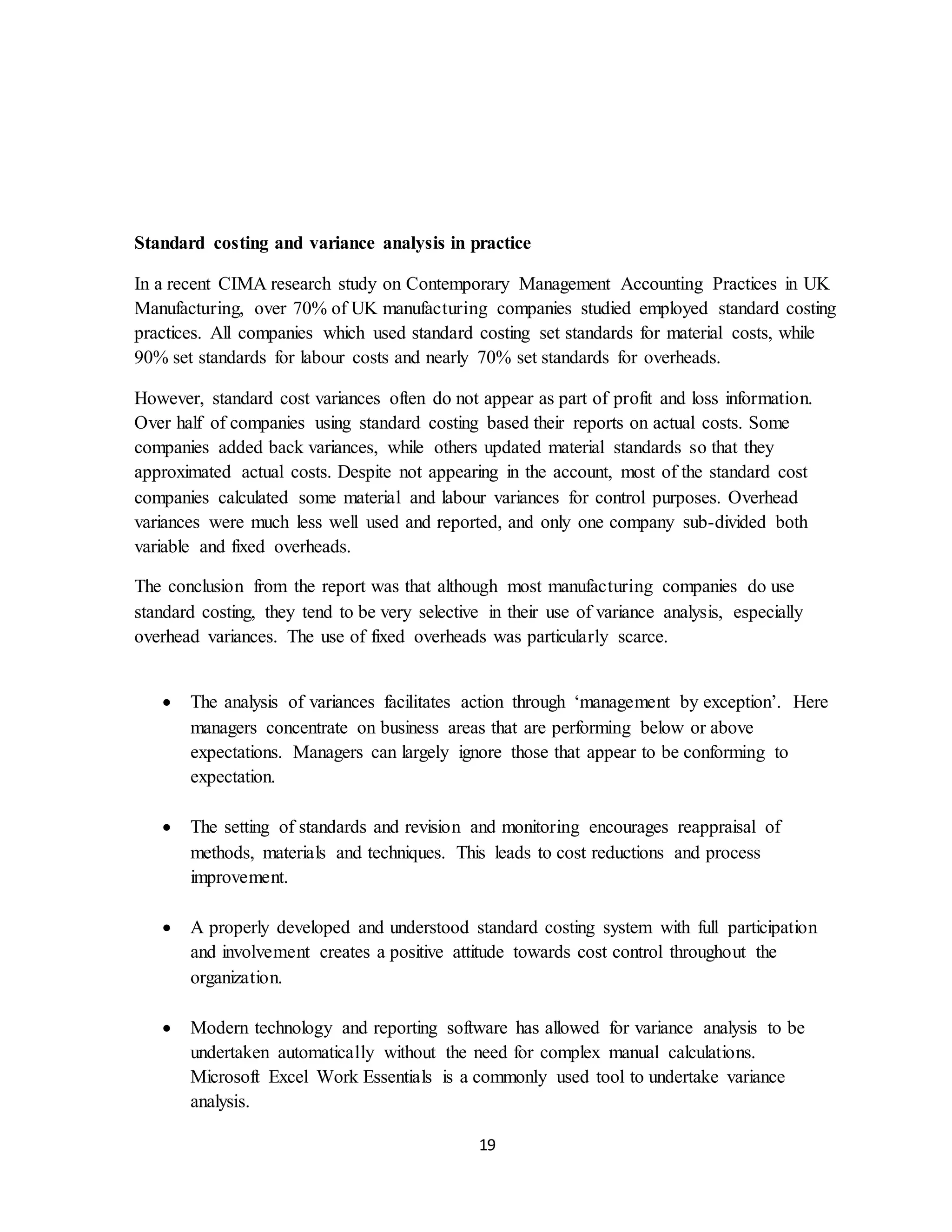 19
Standard costing and variance analysis in practice
In a recent CIMA research study on Contemporary Management Accounting Practices in UK
Manufacturing, over 70% of UK manufacturing companies studied employed standard costing
practices. All companies which used standard costing set standards for material costs, while
90% set standards for labour costs and nearly 70% set standards for overheads.
However, standard cost variances often do not appear as part of profit and loss information.
Over half of companies using standard costing based their reports on actual costs. Some
companies added back variances, while others updated material standards so that they
approximated actual costs. Despite not appearing in the account, most of the standard cost
companies calculated some material and labour variances for control purposes. Overhead
variances were much less well used and reported, and only one company sub-divided both
variable and fixed overheads.
The conclusion from the report was that although most manufacturing companies do use
standard costing, they tend to be very selective in their use of variance analysis, especially
overhead variances. The use of fixed overheads was particularly scarce.
 The analysis of variances facilitates action through ‘management by exception’. Here
managers concentrate on business areas that are performing below or above
expectations. Managers can largely ignore those that appear to be conforming to
expectation.
 The setting of standards and revision and monitoring encourages reappraisal of
methods, materials and techniques. This leads to cost reductions and process
improvement.
 A properly developed and understood standard costing system with full participation
and involvement creates a positive attitude towards cost control throughout the
organization.
 Modern technology and reporting software has allowed for variance analysis to be
undertaken automatically without the need for complex manual calculations.
Microsoft Excel Work Essentials is a commonly used tool to undertake variance
analysis.
 
