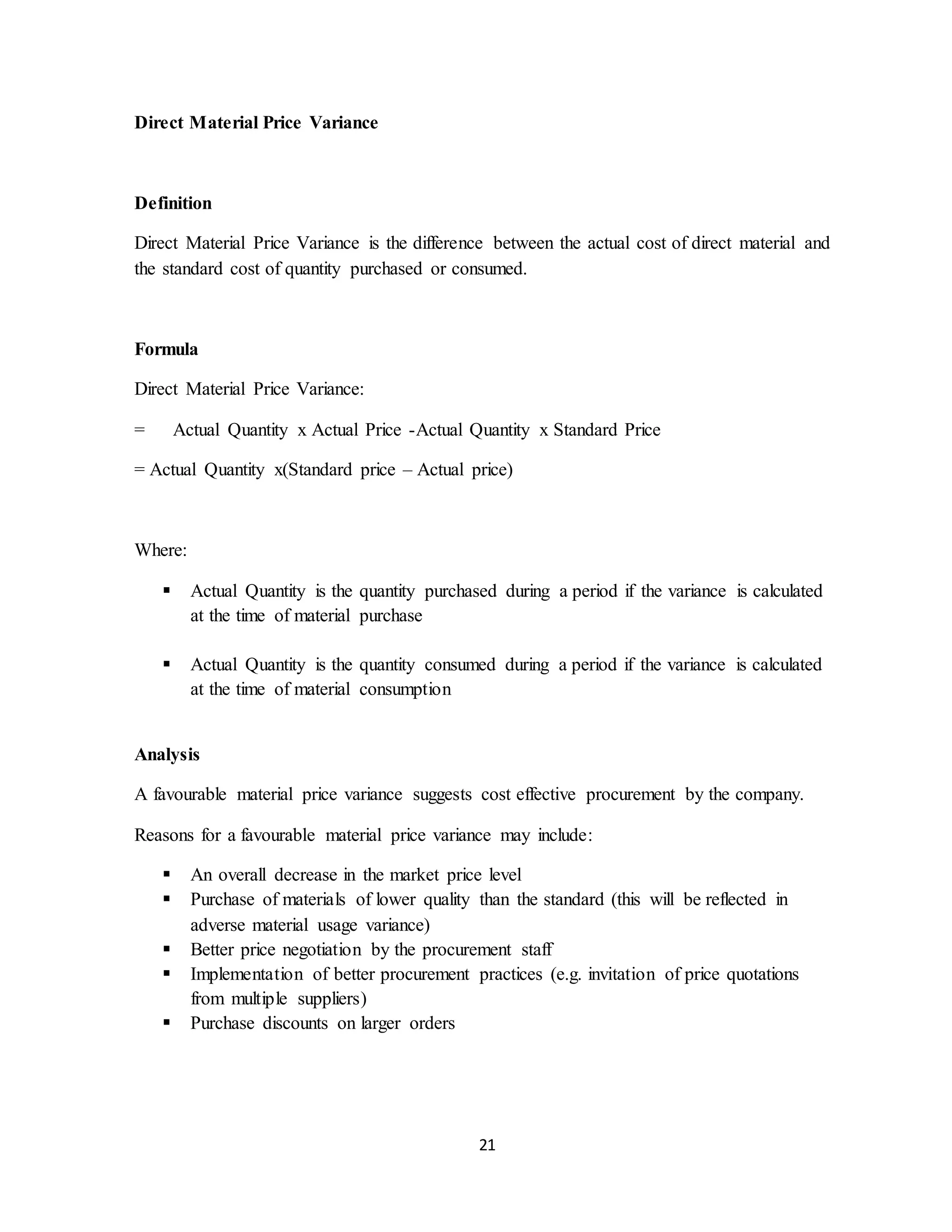 21
Direct Material Price Variance
Definition
Direct Material Price Variance is the difference between the actual cost of direct material and
the standard cost of quantity purchased or consumed.
Formula
Direct Material Price Variance:
= Actual Quantity x Actual Price -Actual Quantity x Standard Price
= Actual Quantity x(Standard price – Actual price)
Where:
 Actual Quantity is the quantity purchased during a period if the variance is calculated
at the time of material purchase
 Actual Quantity is the quantity consumed during a period if the variance is calculated
at the time of material consumption
Analysis
A favourable material price variance suggests cost effective procurement by the company.
Reasons for a favourable material price variance may include:
 An overall decrease in the market price level
 Purchase of materials of lower quality than the standard (this will be reflected in
adverse material usage variance)
 Better price negotiation by the procurement staff
 Implementation of better procurement practices (e.g. invitation of price quotations
from multiple suppliers)
 Purchase discounts on larger orders
 