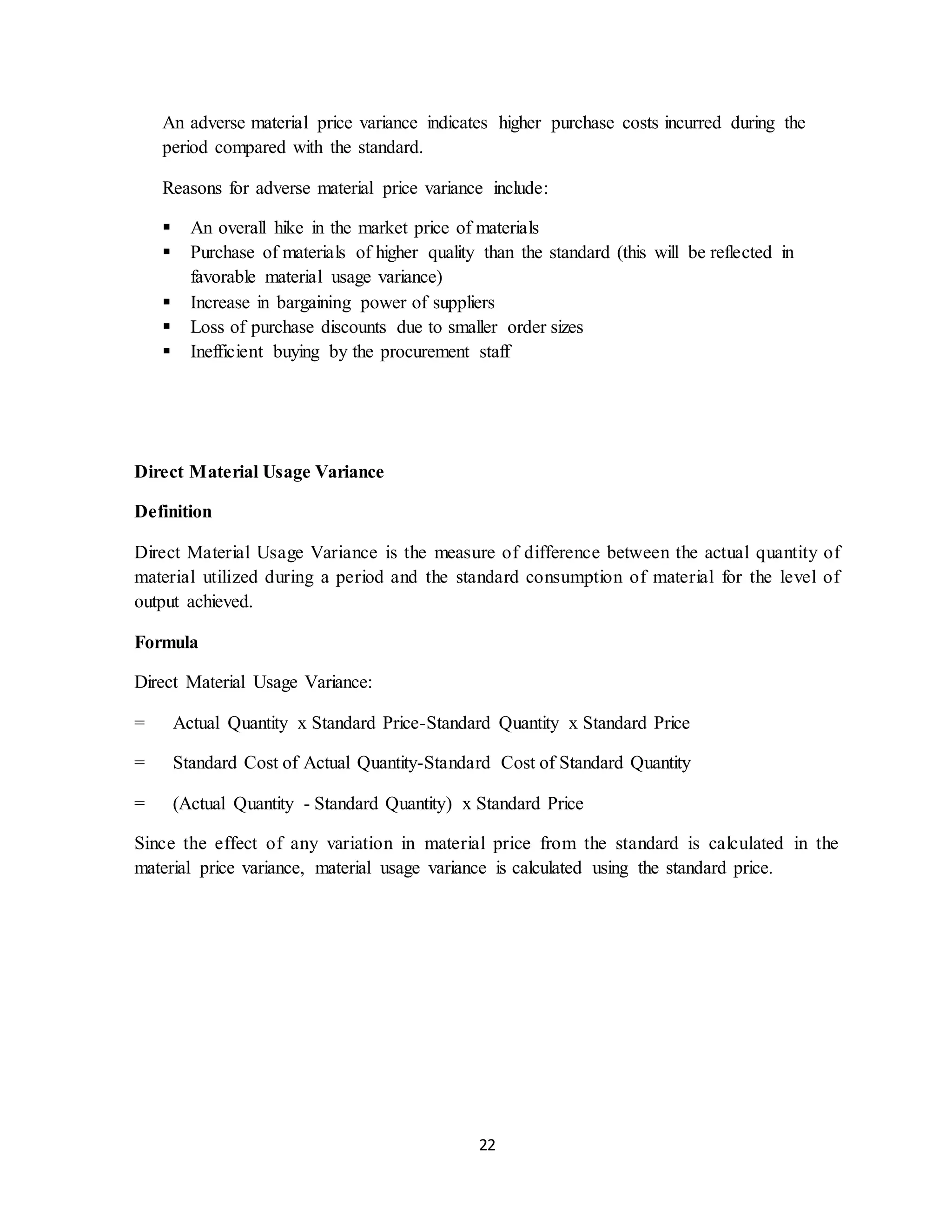 22
An adverse material price variance indicates higher purchase costs incurred during the
period compared with the standard.
Reasons for adverse material price variance include:
 An overall hike in the market price of materials
 Purchase of materials of higher quality than the standard (this will be reflected in
favorable material usage variance)
 Increase in bargaining power of suppliers
 Loss of purchase discounts due to smaller order sizes
 Inefficient buying by the procurement staff
Direct Material Usage Variance
Definition
Direct Material Usage Variance is the measure of difference between the actual quantity of
material utilized during a period and the standard consumption of material for the level of
output achieved.
Formula
Direct Material Usage Variance:
= Actual Quantity x Standard Price-Standard Quantity x Standard Price
= Standard Cost of Actual Quantity-Standard Cost of Standard Quantity
= (Actual Quantity - Standard Quantity) x Standard Price
Since the effect of any variation in material price from the standard is calculated in the
material price variance, material usage variance is calculated using the standard price.
 