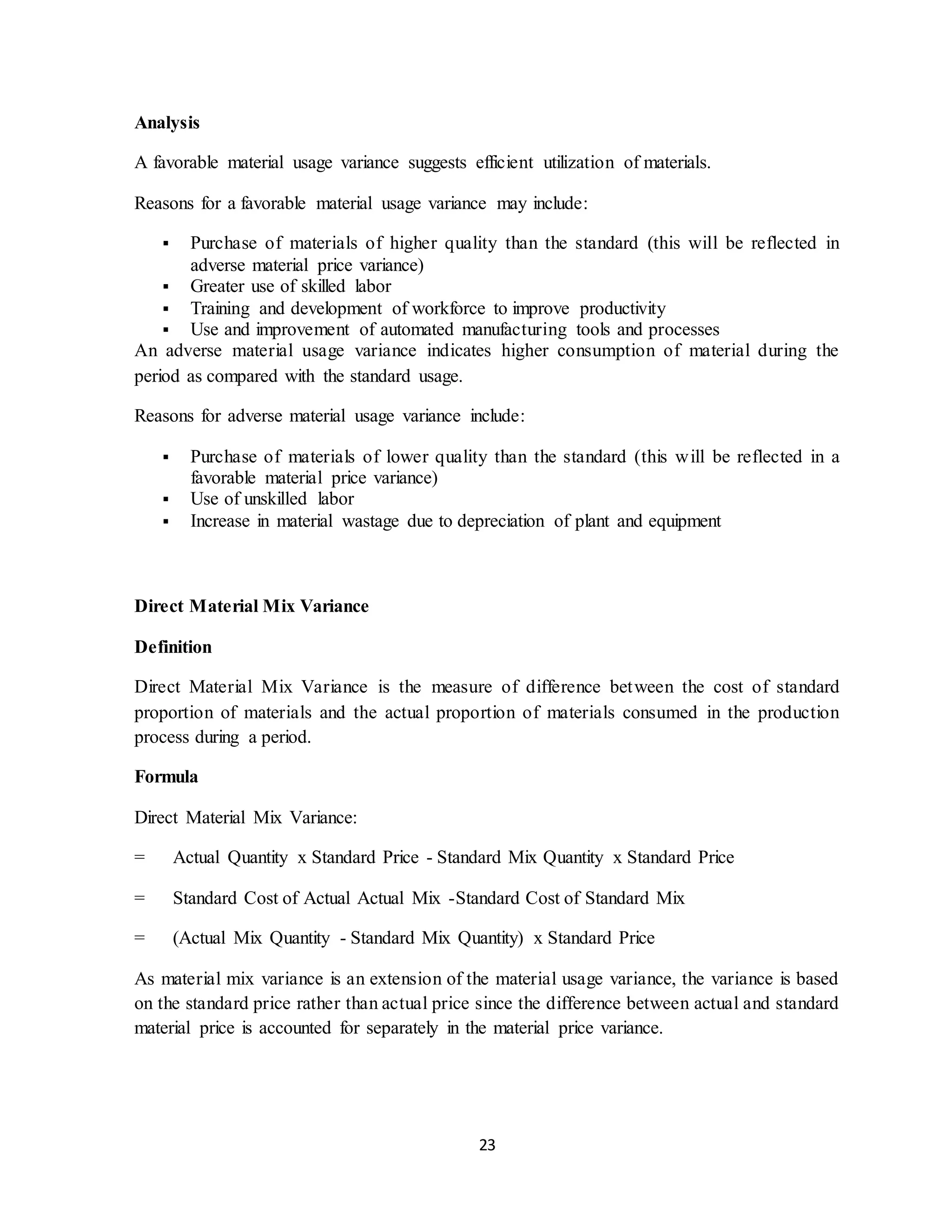 23
Analysis
A favorable material usage variance suggests efficient utilization of materials.
Reasons for a favorable material usage variance may include:
 Purchase of materials of higher quality than the standard (this will be reflected in
adverse material price variance)
 Greater use of skilled labor
 Training and development of workforce to improve productivity
 Use and improvement of automated manufacturing tools and processes
An adverse material usage variance indicates higher consumption of material during the
period as compared with the standard usage.
Reasons for adverse material usage variance include:
 Purchase of materials of lower quality than the standard (this will be reflected in a
favorable material price variance)
 Use of unskilled labor
 Increase in material wastage due to depreciation of plant and equipment
Direct Material Mix Variance
Definition
Direct Material Mix Variance is the measure of difference between the cost of standard
proportion of materials and the actual proportion of materials consumed in the production
process during a period.
Formula
Direct Material Mix Variance:
= Actual Quantity x Standard Price - Standard Mix Quantity x Standard Price
= Standard Cost of Actual Actual Mix -Standard Cost of Standard Mix
= (Actual Mix Quantity - Standard Mix Quantity) x Standard Price
As material mix variance is an extension of the material usage variance, the variance is based
on the standard price rather than actual price since the difference between actual and standard
material price is accounted for separately in the material price variance.
 