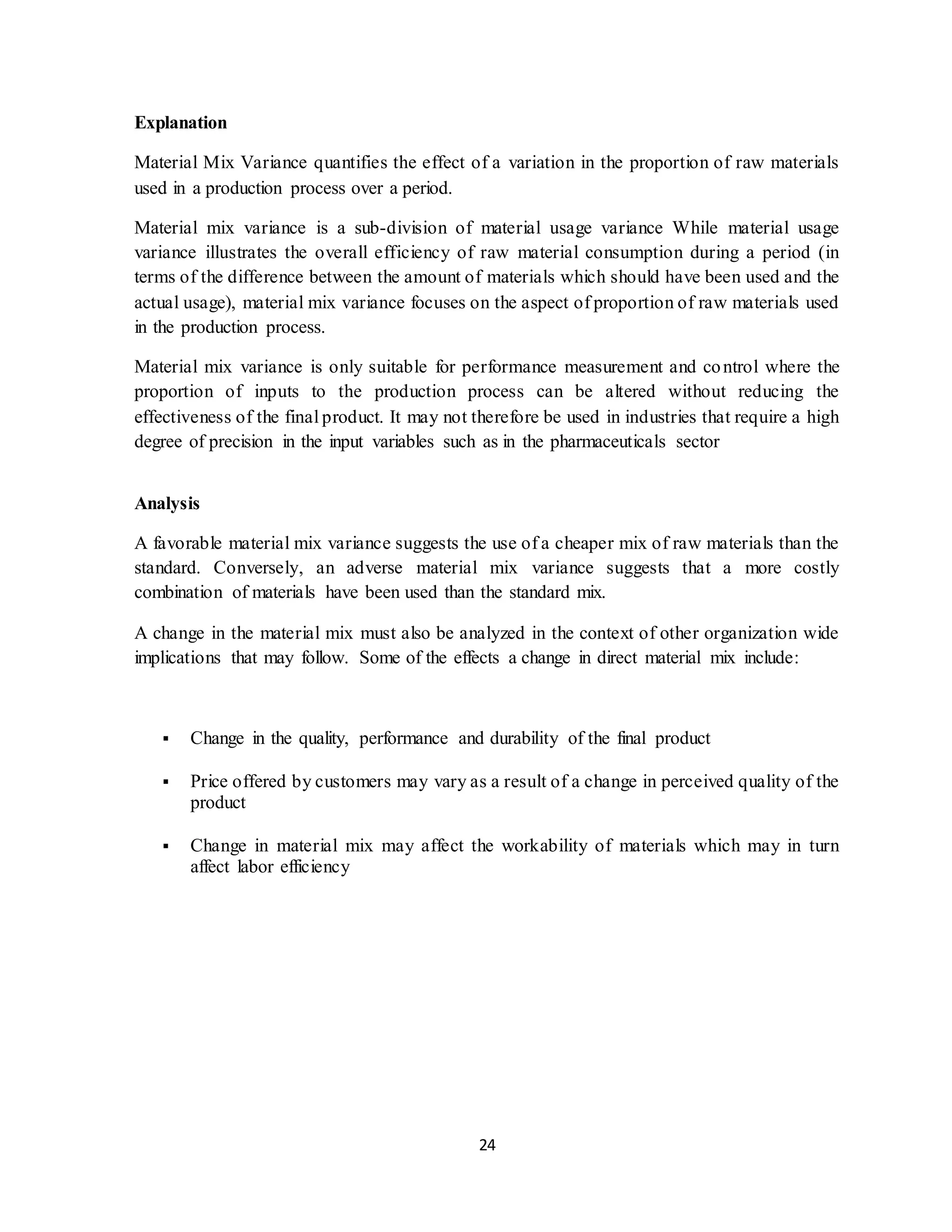 24
Explanation
Material Mix Variance quantifies the effect of a variation in the proportion of raw materials
used in a production process over a period.
Material mix variance is a sub-division of material usage variance While material usage
variance illustrates the overall efficiency of raw material consumption during a period (in
terms of the difference between the amount of materials which should have been used and the
actual usage), material mix variance focuses on the aspect of proportion of raw materials used
in the production process.
Material mix variance is only suitable for performance measurement and control where the
proportion of inputs to the production process can be altered without reducing the
effectiveness of the final product. It may not therefore be used in industries that require a high
degree of precision in the input variables such as in the pharmaceuticals sector
Analysis
A favorable material mix variance suggests the use of a cheaper mix of raw materials than the
standard. Conversely, an adverse material mix variance suggests that a more costly
combination of materials have been used than the standard mix.
A change in the material mix must also be analyzed in the context of other organization wide
implications that may follow. Some of the effects a change in direct material mix include:
 Change in the quality, performance and durability of the final product
 Price offered by customers may vary as a result of a change in perceived quality of the
product
 Change in material mix may affect the workability of materials which may in turn
affect labor efficiency
 