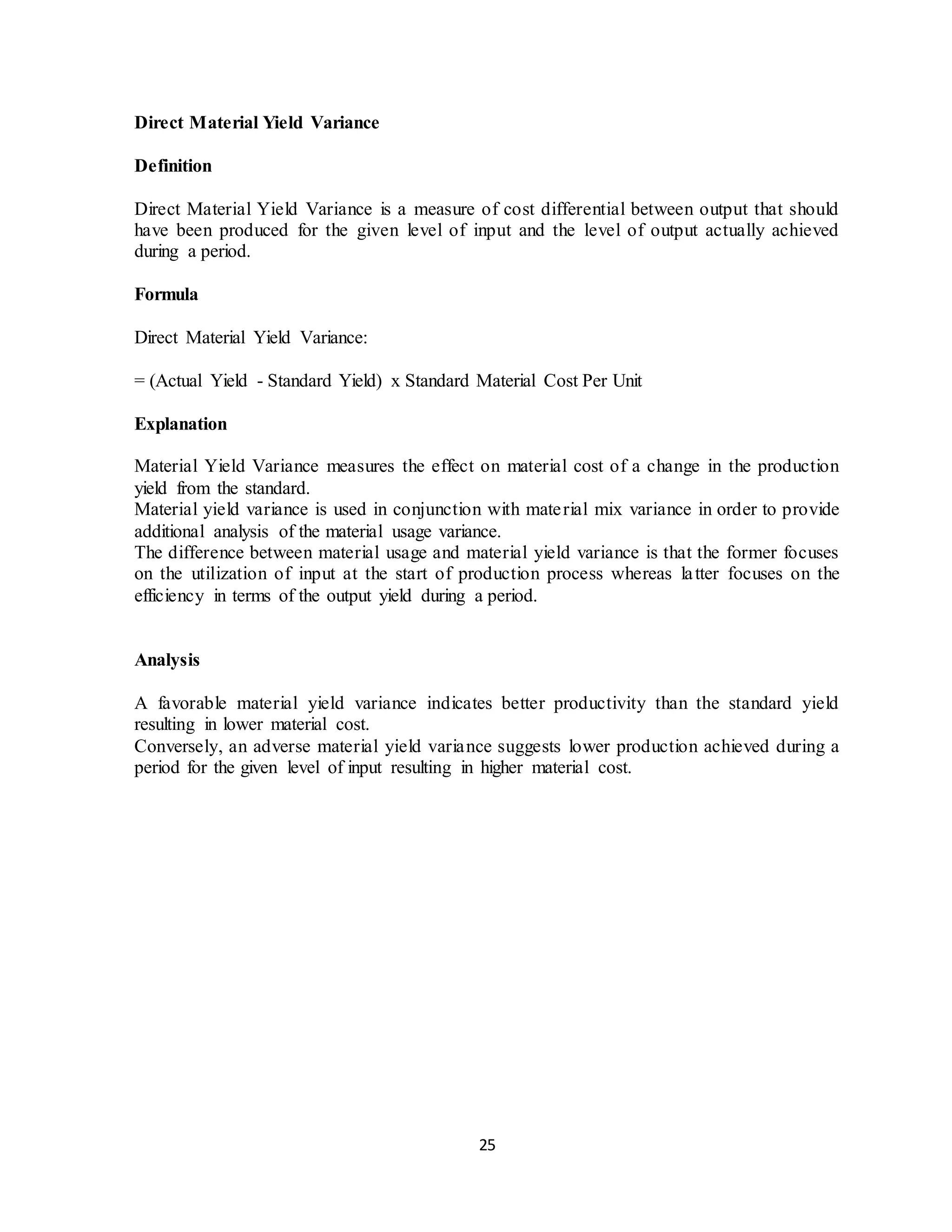 25
Direct Material Yield Variance
Definition
Direct Material Yield Variance is a measure of cost differential between output that should
have been produced for the given level of input and the level of output actually achieved
during a period.
Formula
Direct Material Yield Variance:
= (Actual Yield - Standard Yield) x Standard Material Cost Per Unit
Explanation
Material Yield Variance measures the effect on material cost of a change in the production
yield from the standard.
Material yield variance is used in conjunction with material mix variance in order to provide
additional analysis of the material usage variance.
The difference between material usage and material yield variance is that the former focuses
on the utilization of input at the start of production process whereas latter focuses on the
efficiency in terms of the output yield during a period.
Analysis
A favorable material yield variance indicates better productivity than the standard yield
resulting in lower material cost.
Conversely, an adverse material yield variance suggests lower production achieved during a
period for the given level of input resulting in higher material cost.
 