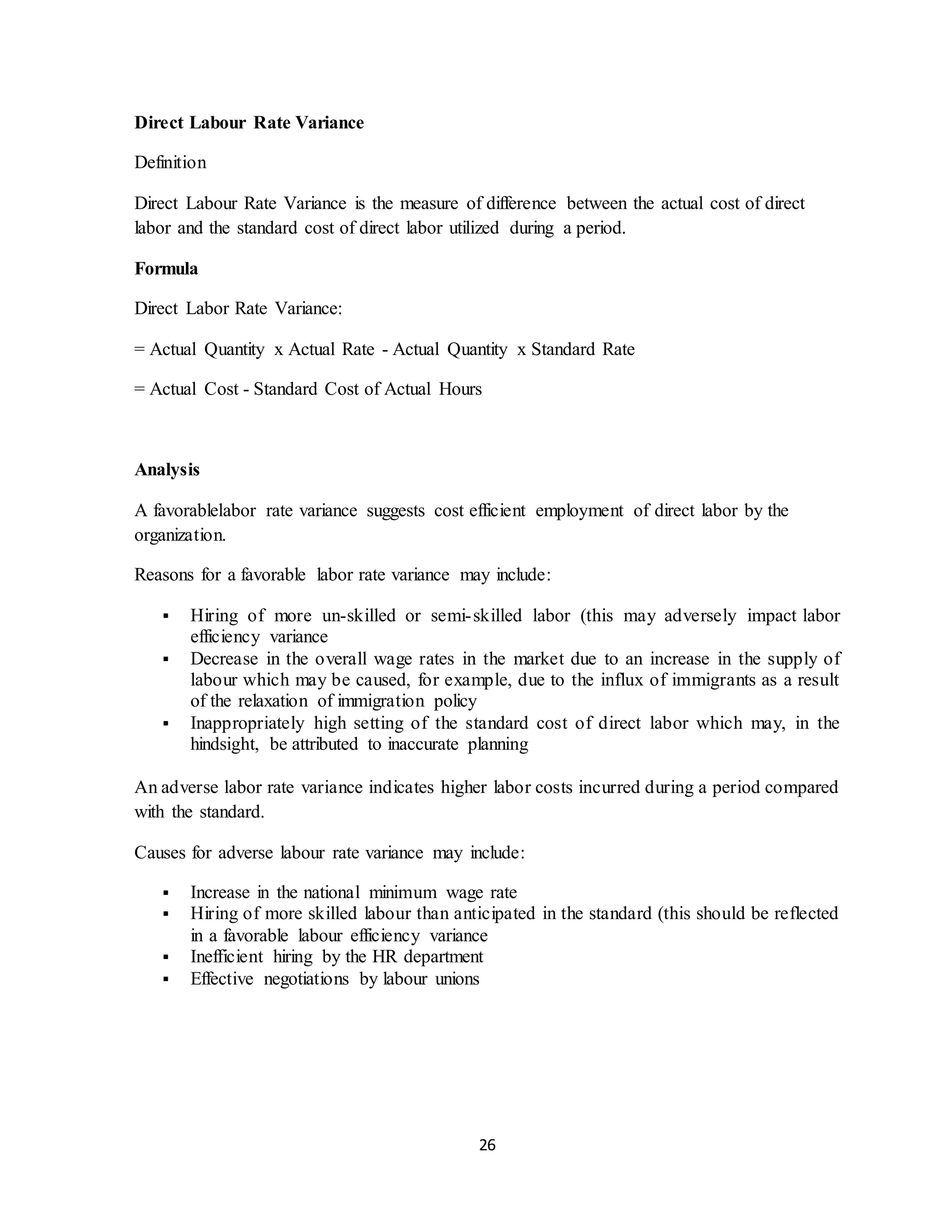 26
Direct Labour Rate Variance
Definition
Direct Labour Rate Variance is the measure of difference between the actual cost of direct
labor and the standard cost of direct labor utilized during a period.
Formula
Direct Labor Rate Variance:
= Actual Quantity x Actual Rate - Actual Quantity x Standard Rate
= Actual Cost - Standard Cost of Actual Hours
Analysis
A favorablelabor rate variance suggests cost efficient employment of direct labor by the
organization.
Reasons for a favorable labor rate variance may include:
 Hiring of more un-skilled or semi-skilled labor (this may adversely impact labor
efficiency variance
 Decrease in the overall wage rates in the market due to an increase in the supply of
labour which may be caused, for example, due to the influx of immigrants as a result
of the relaxation of immigration policy
 Inappropriately high setting of the standard cost of direct labor which may, in the
hindsight, be attributed to inaccurate planning
An adverse labor rate variance indicates higher labor costs incurred during a period compared
with the standard.
Causes for adverse labour rate variance may include:
 Increase in the national minimum wage rate
 Hiring of more skilled labour than anticipated in the standard (this should be reflected
in a favorable labour efficiency variance
 Inefficient hiring by the HR department
 Effective negotiations by labour unions
 
