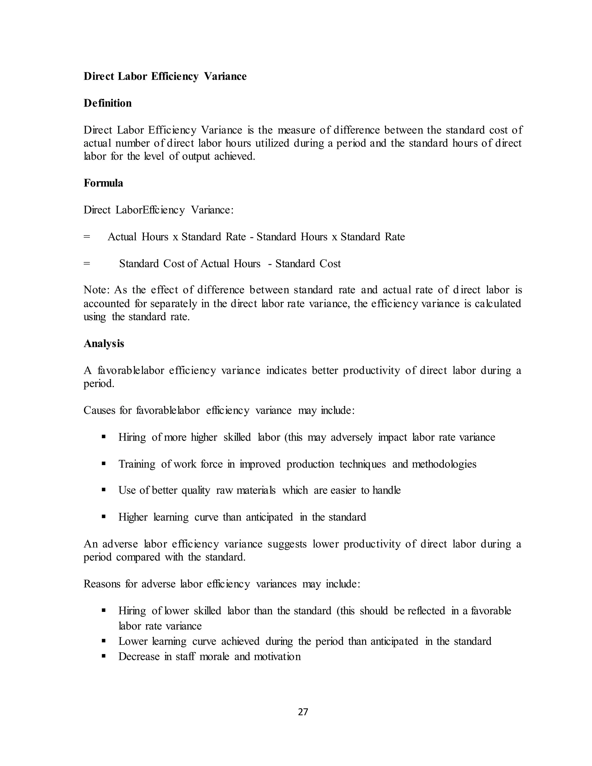 27
Direct Labor Efficiency Variance
Definition
Direct Labor Efficiency Variance is the measure of difference between the standard cost of
actual number of direct labor hours utilized during a period and the standard hours of direct
labor for the level of output achieved.
Formula
Direct LaborEffciency Variance:
= Actual Hours x Standard Rate - Standard Hours x Standard Rate
= Standard Cost of Actual Hours - Standard Cost
Note: As the effect of difference between standard rate and actual rate of direct labor is
accounted for separately in the direct labor rate variance, the efficiency variance is calculated
using the standard rate.
Analysis
A favorablelabor efficiency variance indicates better productivity of direct labor during a
period.
Causes for favorablelabor efficiency variance may include:
 Hiring of more higher skilled labor (this may adversely impact labor rate variance
 Training of work force in improved production techniques and methodologies
 Use of better quality raw materials which are easier to handle
 Higher learning curve than anticipated in the standard
An adverse labor efficiency variance suggests lower productivity of direct labor during a
period compared with the standard.
Reasons for adverse labor efficiency variances may include:
 Hiring of lower skilled labor than the standard (this should be reflected in a favorable
labor rate variance
 Lower learning curve achieved during the period than anticipated in the standard
 Decrease in staff morale and motivation
 