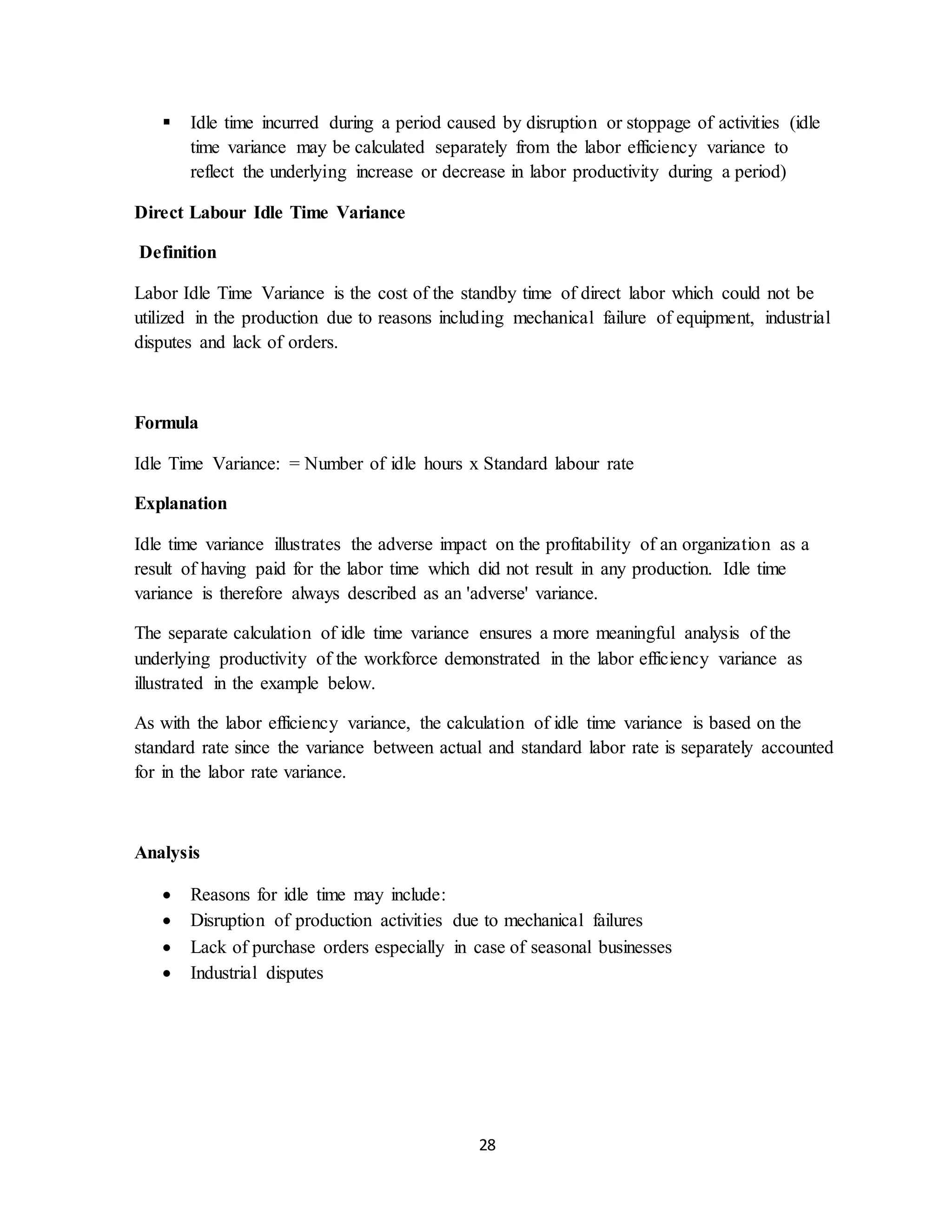 28
 Idle time incurred during a period caused by disruption or stoppage of activities (idle
time variance may be calculated separately from the labor efficiency variance to
reflect the underlying increase or decrease in labor productivity during a period)
Direct Labour Idle Time Variance
Definition
Labor Idle Time Variance is the cost of the standby time of direct labor which could not be
utilized in the production due to reasons including mechanical failure of equipment, industrial
disputes and lack of orders.
Formula
Idle Time Variance: = Number of idle hours x Standard labour rate
Explanation
Idle time variance illustrates the adverse impact on the profitability of an organization as a
result of having paid for the labor time which did not result in any production. Idle time
variance is therefore always described as an 'adverse' variance.
The separate calculation of idle time variance ensures a more meaningful analysis of the
underlying productivity of the workforce demonstrated in the labor efficiency variance as
illustrated in the example below.
As with the labor efficiency variance, the calculation of idle time variance is based on the
standard rate since the variance between actual and standard labor rate is separately accounted
for in the labor rate variance.
Analysis
 Reasons for idle time may include:
 Disruption of production activities due to mechanical failures
 Lack of purchase orders especially in case of seasonal businesses
 Industrial disputes
 