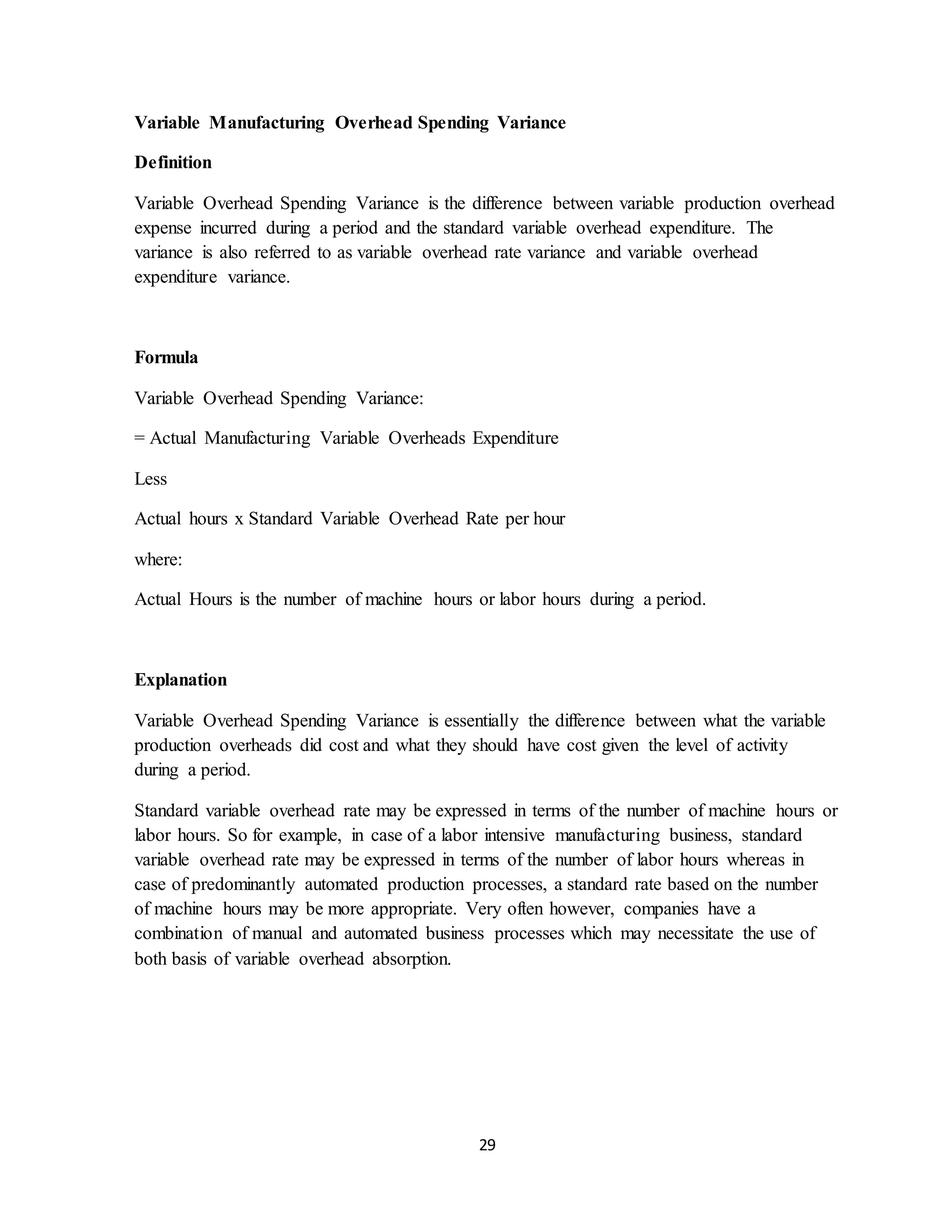 29
Variable Manufacturing Overhead Spending Variance
Definition
Variable Overhead Spending Variance is the difference between variable production overhead
expense incurred during a period and the standard variable overhead expenditure. The
variance is also referred to as variable overhead rate variance and variable overhead
expenditure variance.
Formula
Variable Overhead Spending Variance:
= Actual Manufacturing Variable Overheads Expenditure
Less
Actual hours x Standard Variable Overhead Rate per hour
where:
Actual Hours is the number of machine hours or labor hours during a period.
Explanation
Variable Overhead Spending Variance is essentially the difference between what the variable
production overheads did cost and what they should have cost given the level of activity
during a period.
Standard variable overhead rate may be expressed in terms of the number of machine hours or
labor hours. So for example, in case of a labor intensive manufacturing business, standard
variable overhead rate may be expressed in terms of the number of labor hours whereas in
case of predominantly automated production processes, a standard rate based on the number
of machine hours may be more appropriate. Very often however, companies have a
combination of manual and automated business processes which may necessitate the use of
both basis of variable overhead absorption.
 