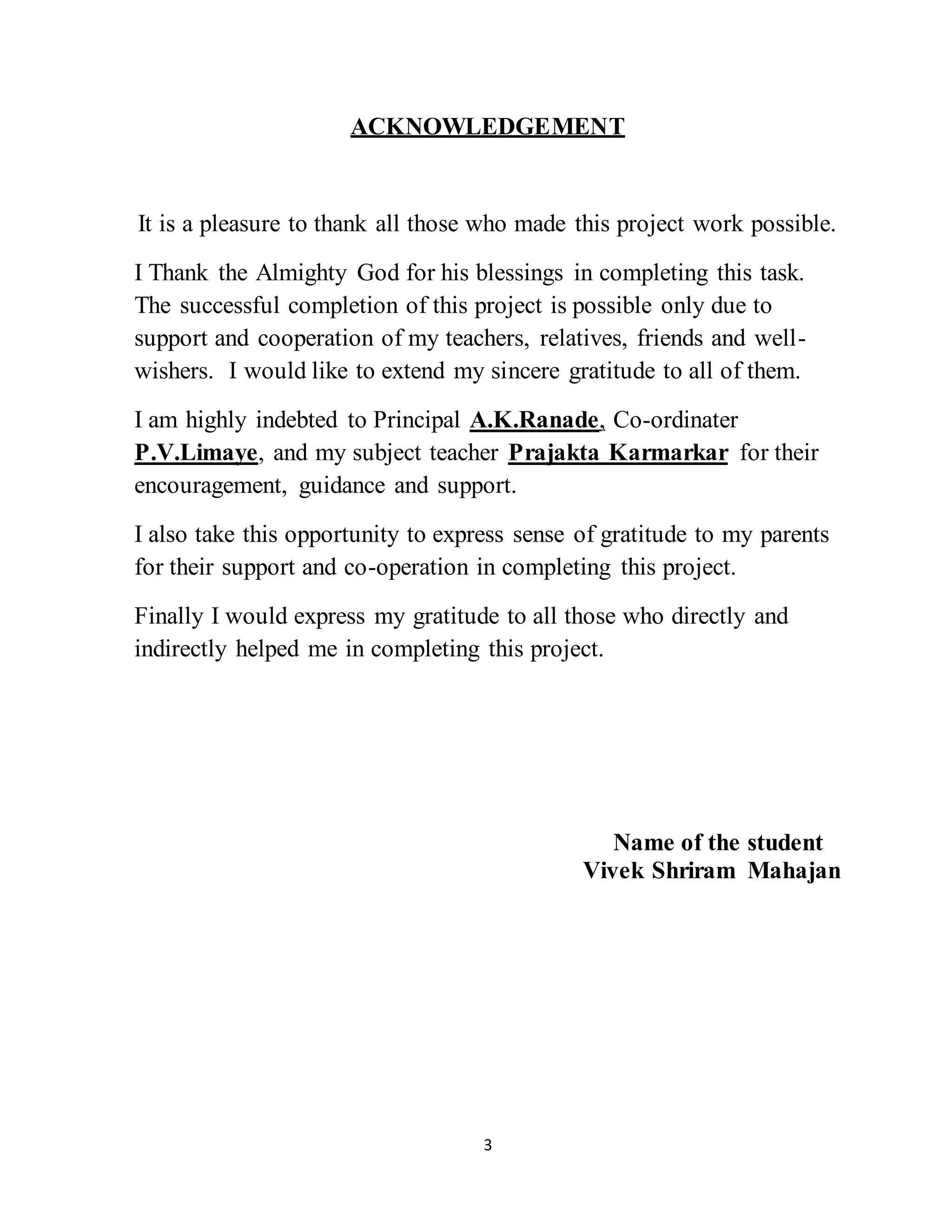 3
ACKNOWLEDGEMENT
It is a pleasure to thank all those who made this project work possible.
I Thank the Almighty God for his blessings in completing this task.
The successful completion of this project is possible only due to
support and cooperation of my teachers, relatives, friends and well-
wishers. I would like to extend my sincere gratitude to all of them.
I am highly indebted to Principal A.K.Ranade, Co-ordinater
P.V.Limaye, and my subject teacher Prajakta Karmarkar for their
encouragement, guidance and support.
I also take this opportunity to express sense of gratitude to my parents
for their support and co-operation in completing this project.
Finally I would express my gratitude to all those who directly and
indirectly helped me in completing this project.
Name of the student
Vivek Shriram Mahajan
 