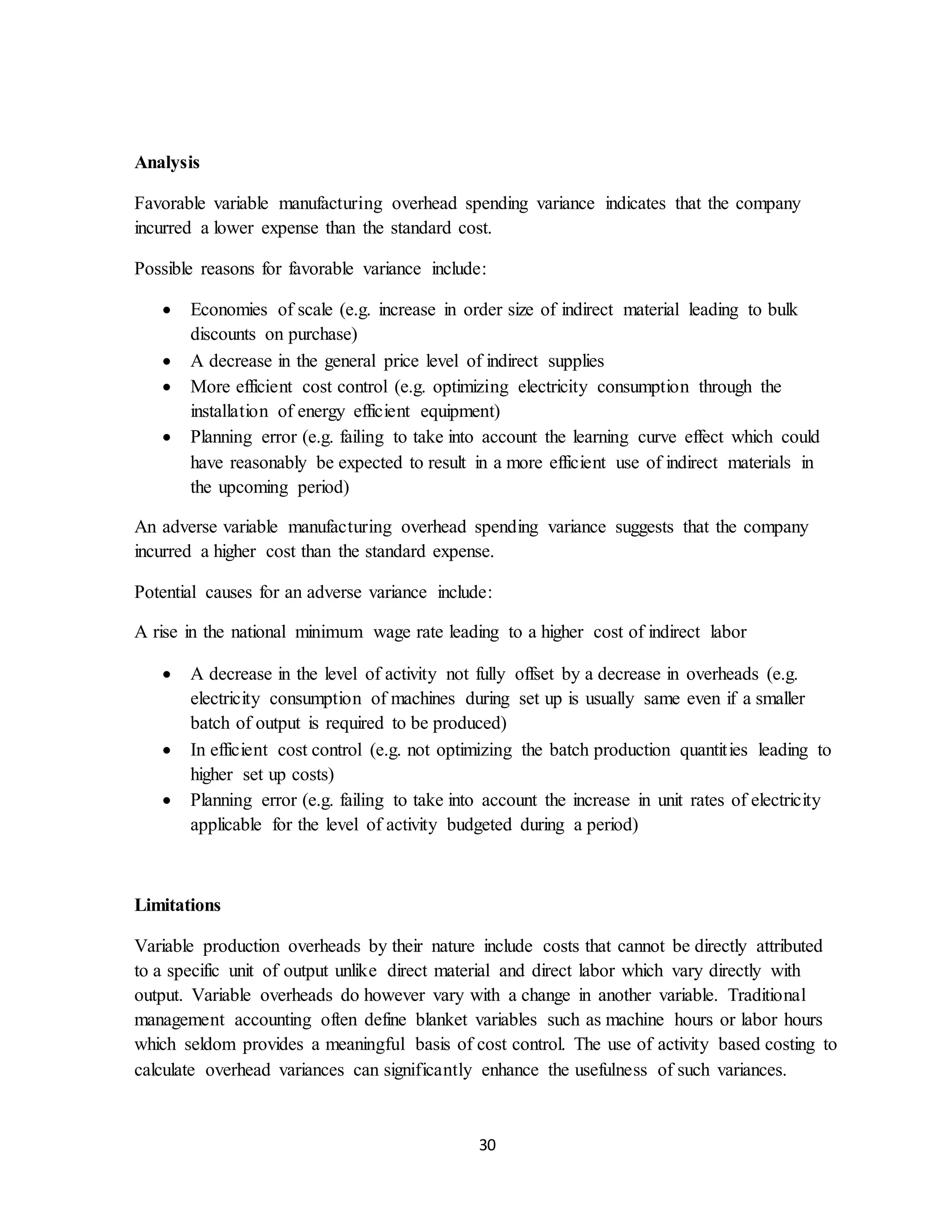 30
Analysis
Favorable variable manufacturing overhead spending variance indicates that the company
incurred a lower expense than the standard cost.
Possible reasons for favorable variance include:
 Economies of scale (e.g. increase in order size of indirect material leading to bulk
discounts on purchase)
 A decrease in the general price level of indirect supplies
 More efficient cost control (e.g. optimizing electricity consumption through the
installation of energy efficient equipment)
 Planning error (e.g. failing to take into account the learning curve effect which could
have reasonably be expected to result in a more efficient use of indirect materials in
the upcoming period)
An adverse variable manufacturing overhead spending variance suggests that the company
incurred a higher cost than the standard expense.
Potential causes for an adverse variance include:
A rise in the national minimum wage rate leading to a higher cost of indirect labor
 A decrease in the level of activity not fully offset by a decrease in overheads (e.g.
electricity consumption of machines during set up is usually same even if a smaller
batch of output is required to be produced)
 In efficient cost control (e.g. not optimizing the batch production quantities leading to
higher set up costs)
 Planning error (e.g. failing to take into account the increase in unit rates of electricity
applicable for the level of activity budgeted during a period)
Limitations
Variable production overheads by their nature include costs that cannot be directly attributed
to a specific unit of output unlike direct material and direct labor which vary directly with
output. Variable overheads do however vary with a change in another variable. Traditional
management accounting often define blanket variables such as machine hours or labor hours
which seldom provides a meaningful basis of cost control. The use of activity based costing to
calculate overhead variances can significantly enhance the usefulness of such variances.
 