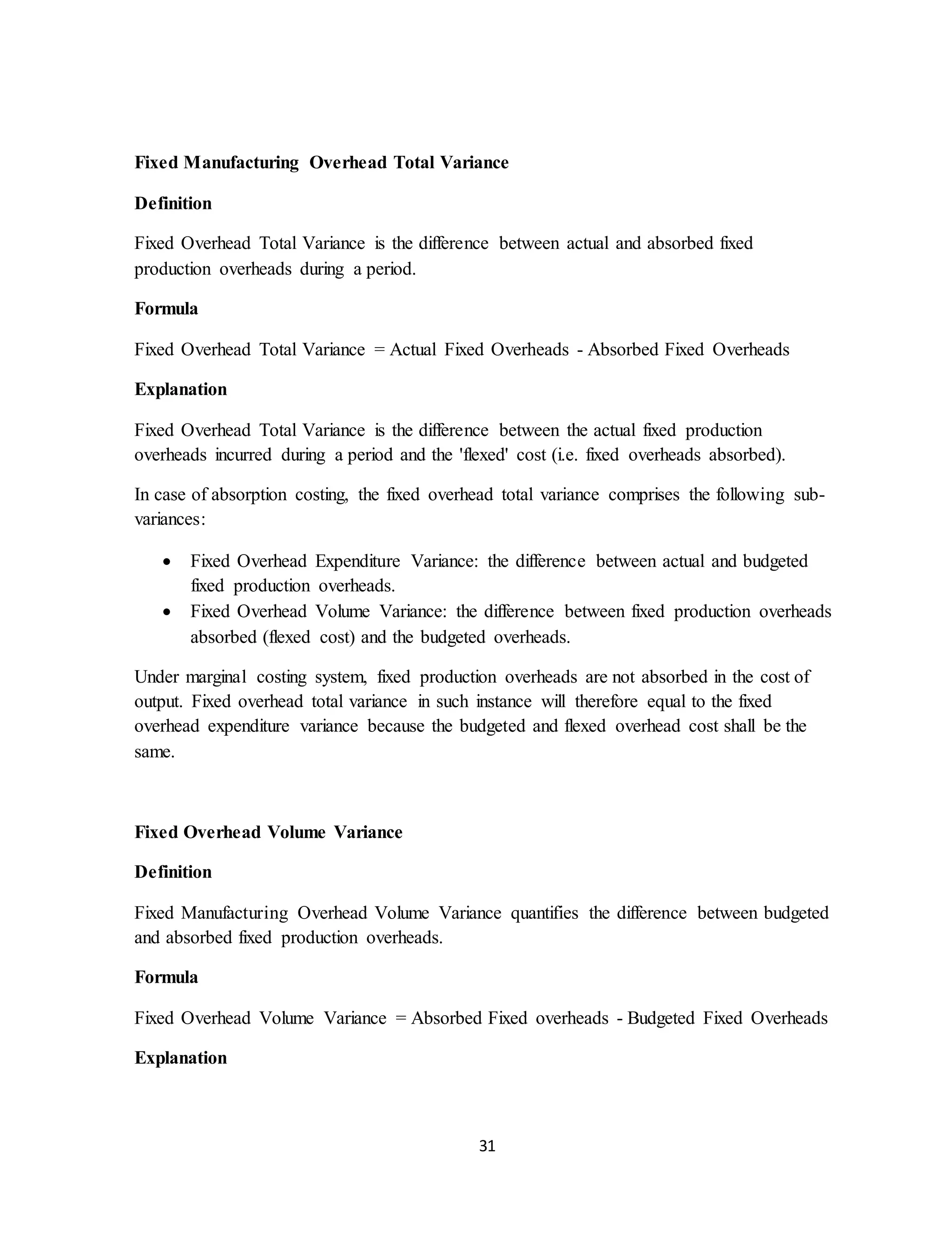 31
Fixed Manufacturing Overhead Total Variance
Definition
Fixed Overhead Total Variance is the difference between actual and absorbed fixed
production overheads during a period.
Formula
Fixed Overhead Total Variance = Actual Fixed Overheads - Absorbed Fixed Overheads
Explanation
Fixed Overhead Total Variance is the difference between the actual fixed production
overheads incurred during a period and the 'flexed' cost (i.e. fixed overheads absorbed).
In case of absorption costing, the fixed overhead total variance comprises the following sub-
variances:
 Fixed Overhead Expenditure Variance: the difference between actual and budgeted
fixed production overheads.
 Fixed Overhead Volume Variance: the difference between fixed production overheads
absorbed (flexed cost) and the budgeted overheads.
Under marginal costing system, fixed production overheads are not absorbed in the cost of
output. Fixed overhead total variance in such instance will therefore equal to the fixed
overhead expenditure variance because the budgeted and flexed overhead cost shall be the
same.
Fixed Overhead Volume Variance
Definition
Fixed Manufacturing Overhead Volume Variance quantifies the difference between budgeted
and absorbed fixed production overheads.
Formula
Fixed Overhead Volume Variance = Absorbed Fixed overheads - Budgeted Fixed Overheads
Explanation
 