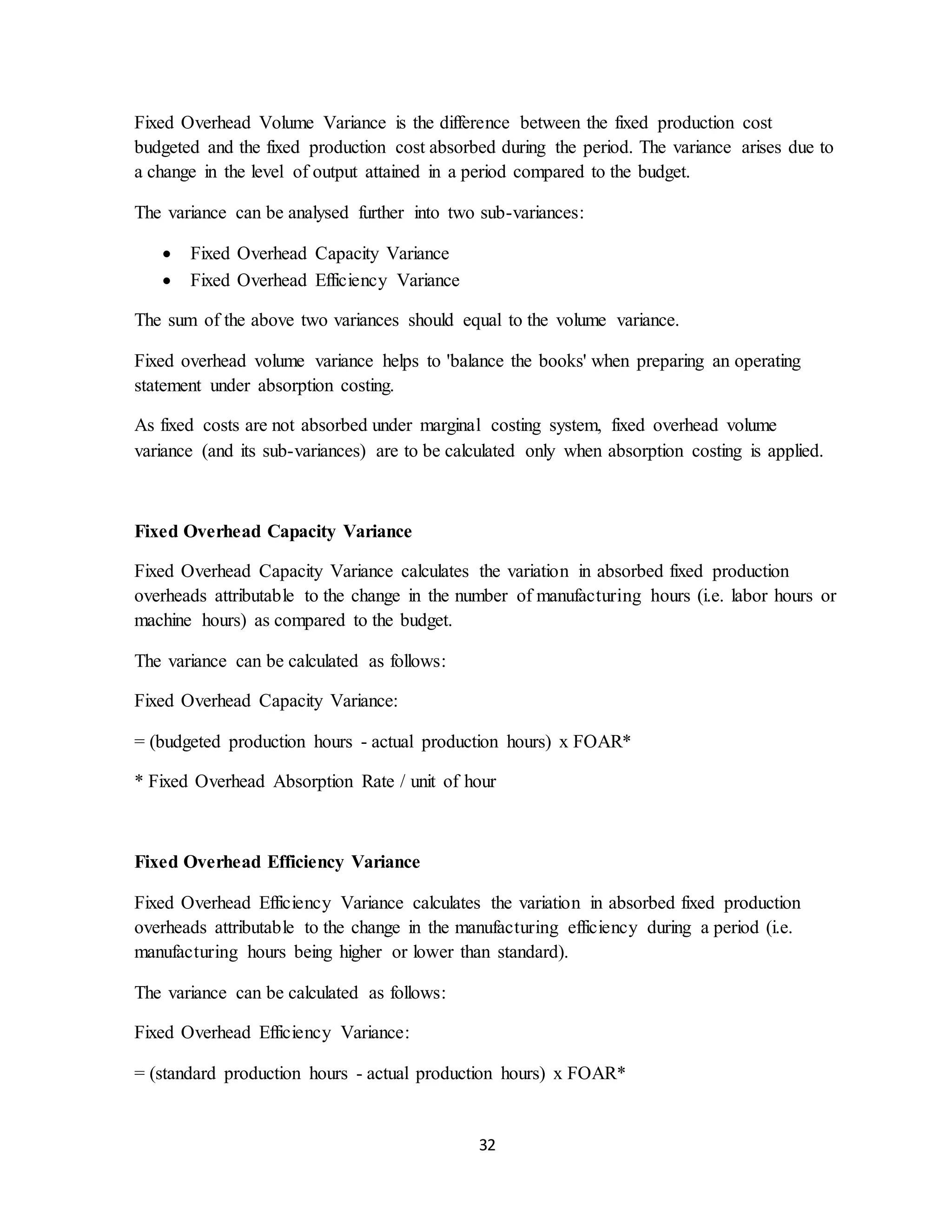 32
Fixed Overhead Volume Variance is the difference between the fixed production cost
budgeted and the fixed production cost absorbed during the period. The variance arises due to
a change in the level of output attained in a period compared to the budget.
The variance can be analysed further into two sub-variances:
 Fixed Overhead Capacity Variance
 Fixed Overhead Efficiency Variance
The sum of the above two variances should equal to the volume variance.
Fixed overhead volume variance helps to 'balance the books' when preparing an operating
statement under absorption costing.
As fixed costs are not absorbed under marginal costing system, fixed overhead volume
variance (and its sub-variances) are to be calculated only when absorption costing is applied.
Fixed Overhead Capacity Variance
Fixed Overhead Capacity Variance calculates the variation in absorbed fixed production
overheads attributable to the change in the number of manufacturing hours (i.e. labor hours or
machine hours) as compared to the budget.
The variance can be calculated as follows:
Fixed Overhead Capacity Variance:
= (budgeted production hours - actual production hours) x FOAR*
* Fixed Overhead Absorption Rate / unit of hour
Fixed Overhead Efficiency Variance
Fixed Overhead Efficiency Variance calculates the variation in absorbed fixed production
overheads attributable to the change in the manufacturing efficiency during a period (i.e.
manufacturing hours being higher or lower than standard).
The variance can be calculated as follows:
Fixed Overhead Efficiency Variance:
= (standard production hours - actual production hours) x FOAR*
 