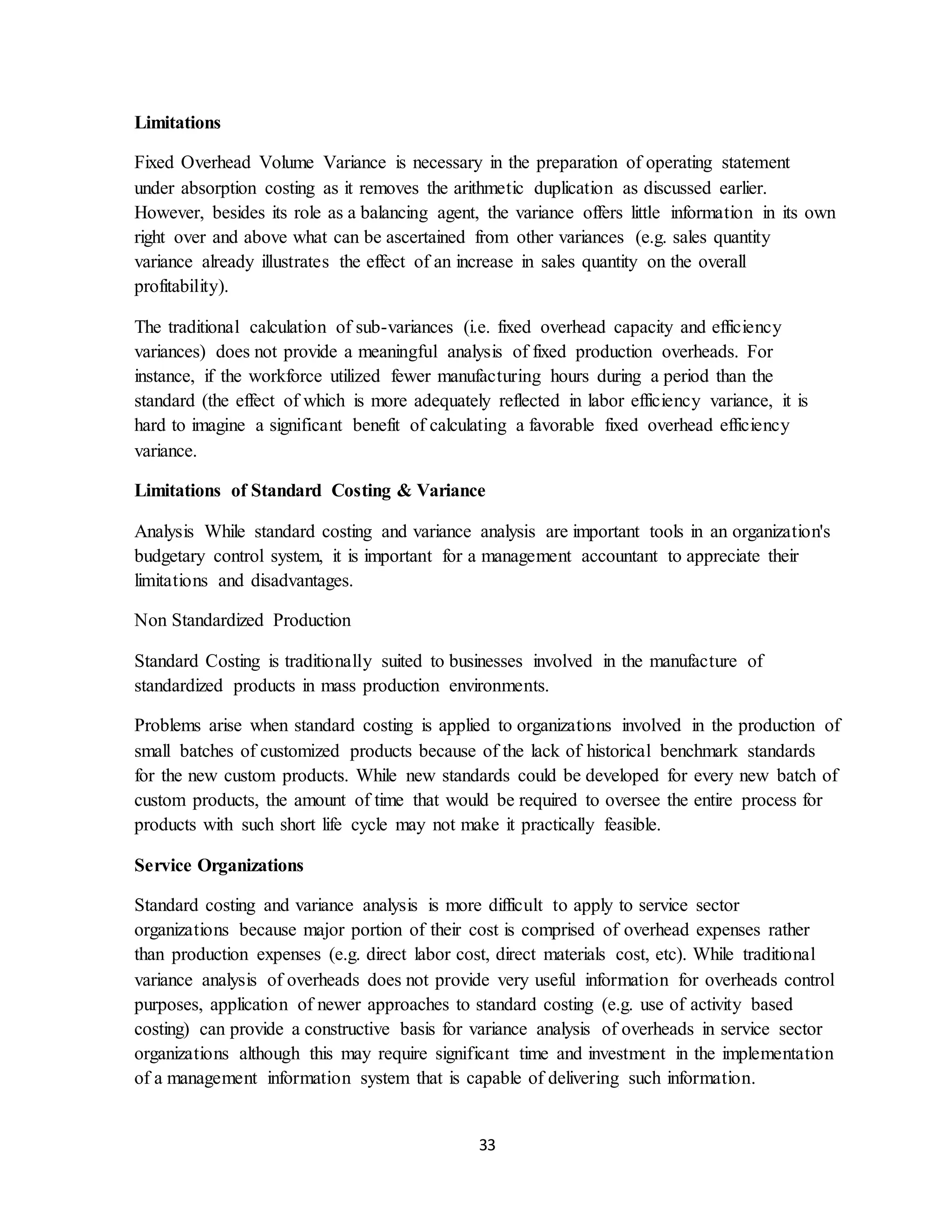 33
Limitations
Fixed Overhead Volume Variance is necessary in the preparation of operating statement
under absorption costing as it removes the arithmetic duplication as discussed earlier.
However, besides its role as a balancing agent, the variance offers little information in its own
right over and above what can be ascertained from other variances (e.g. sales quantity
variance already illustrates the effect of an increase in sales quantity on the overall
profitability).
The traditional calculation of sub-variances (i.e. fixed overhead capacity and efficiency
variances) does not provide a meaningful analysis of fixed production overheads. For
instance, if the workforce utilized fewer manufacturing hours during a period than the
standard (the effect of which is more adequately reflected in labor efficiency variance, it is
hard to imagine a significant benefit of calculating a favorable fixed overhead efficiency
variance.
Limitations of Standard Costing & Variance
Analysis While standard costing and variance analysis are important tools in an organization's
budgetary control system, it is important for a management accountant to appreciate their
limitations and disadvantages.
Non Standardized Production
Standard Costing is traditionally suited to businesses involved in the manufacture of
standardized products in mass production environments.
Problems arise when standard costing is applied to organizations involved in the production of
small batches of customized products because of the lack of historical benchmark standards
for the new custom products. While new standards could be developed for every new batch of
custom products, the amount of time that would be required to oversee the entire process for
products with such short life cycle may not make it practically feasible.
Service Organizations
Standard costing and variance analysis is more difficult to apply to service sector
organizations because major portion of their cost is comprised of overhead expenses rather
than production expenses (e.g. direct labor cost, direct materials cost, etc). While traditional
variance analysis of overheads does not provide very useful information for overheads control
purposes, application of newer approaches to standard costing (e.g. use of activity based
costing) can provide a constructive basis for variance analysis of overheads in service sector
organizations although this may require significant time and investment in the implementation
of a management information system that is capable of delivering such information.
 