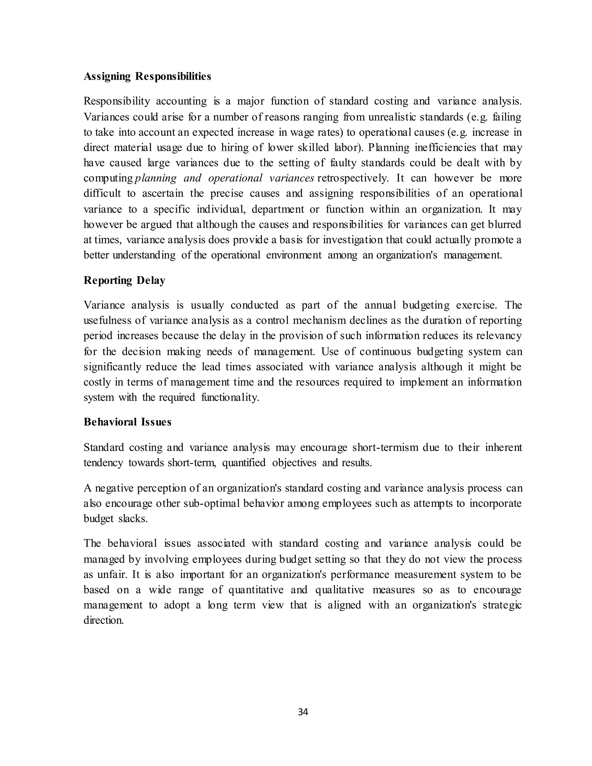 34
Assigning Responsibilities
Responsibility accounting is a major function of standard costing and variance analysis.
Variances could arise for a number of reasons ranging from unrealistic standards (e.g. failing
to take into account an expected increase in wage rates) to operational causes (e.g. increase in
direct material usage due to hiring of lower skilled labor). Planning inefficiencies that may
have caused large variances due to the setting of faulty standards could be dealt with by
computing planning and operational variances retrospectively. It can however be more
difficult to ascertain the precise causes and assigning responsibilities of an operational
variance to a specific individual, department or function within an organization. It may
however be argued that although the causes and responsibilities for variances can get blurred
at times, variance analysis does provide a basis for investigation that could actually promote a
better understanding of the operational environment among an organization's management.
Reporting Delay
Variance analysis is usually conducted as part of the annual budgeting exercise. The
usefulness of variance analysis as a control mechanism declines as the duration of reporting
period increases because the delay in the provision of such information reduces its relevancy
for the decision making needs of management. Use of continuous budgeting system can
significantly reduce the lead times associated with variance analysis although it might be
costly in terms of management time and the resources required to implement an information
system with the required functionality.
Behavioral Issues
Standard costing and variance analysis may encourage short-termism due to their inherent
tendency towards short-term, quantified objectives and results.
A negative perception of an organization's standard costing and variance analysis process can
also encourage other sub-optimal behavior among employees such as attempts to incorporate
budget slacks.
The behavioral issues associated with standard costing and variance analysis could be
managed by involving employees during budget setting so that they do not view the process
as unfair. It is also important for an organization's performance measurement system to be
based on a wide range of quantitative and qualitative measures so as to encourage
management to adopt a long term view that is aligned with an organization's strategic
direction.
 