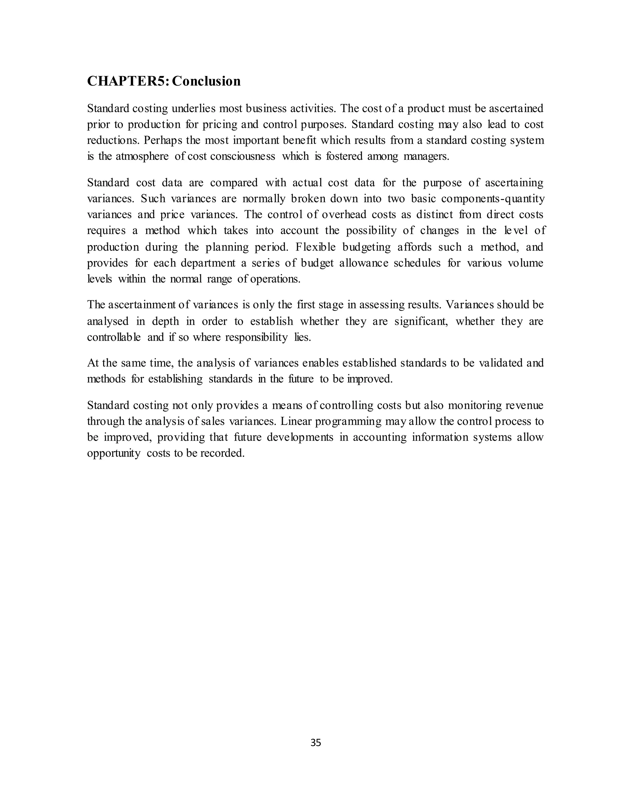 35
CHAPTER5:Conclusion
Standard costing underlies most business activities. The cost of a product must be ascertained
prior to production for pricing and control purposes. Standard costing may also lead to cost
reductions. Perhaps the most important benefit which results from a standard costing system
is the atmosphere of cost consciousness which is fostered among managers.
Standard cost data are compared with actual cost data for the purpose of ascertaining
variances. Such variances are normally broken down into two basic components-quantity
variances and price variances. The control of overhead costs as distinct from direct costs
requires a method which takes into account the possibility of changes in the level of
production during the planning period. Flexible budgeting affords such a method, and
provides for each department a series of budget allowance schedules for various volume
levels within the normal range of operations.
The ascertainment of variances is only the first stage in assessing results. Variances should be
analysed in depth in order to establish whether they are significant, whether they are
controllable and if so where responsibility lies.
At the same time, the analysis of variances enables established standards to be validated and
methods for establishing standards in the future to be improved.
Standard costing not only provides a means of controlling costs but also monitoring revenue
through the analysis of sales variances. Linear programming may allow the control process to
be improved, providing that future developments in accounting information systems allow
opportunity costs to be recorded.
 