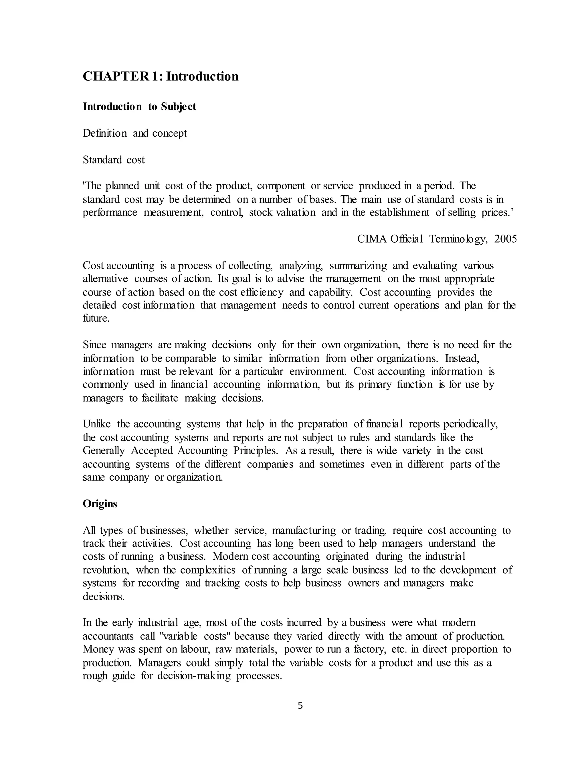 5
CHAPTER 1: Introduction
Introduction to Subject
Definition and concept
Standard cost
'The planned unit cost of the product, component or service produced in a period. The
standard cost may be determined on a number of bases. The main use of standard costs is in
performance measurement, control, stock valuation and in the establishment of selling prices.’
CIMA Official Terminology, 2005
Cost accounting is a process of collecting, analyzing, summarizing and evaluating various
alternative courses of action. Its goal is to advise the management on the most appropriate
course of action based on the cost efficiency and capability. Cost accounting provides the
detailed cost information that management needs to control current operations and plan for the
future.
Since managers are making decisions only for their own organization, there is no need for the
information to be comparable to similar information from other organizations. Instead,
information must be relevant for a particular environment. Cost accounting information is
commonly used in financial accounting information, but its primary function is for use by
managers to facilitate making decisions.
Unlike the accounting systems that help in the preparation of financial reports periodically,
the cost accounting systems and reports are not subject to rules and standards like the
Generally Accepted Accounting Principles. As a result, there is wide variety in the cost
accounting systems of the different companies and sometimes even in different parts of the
same company or organization.
Origins
All types of businesses, whether service, manufacturing or trading, require cost accounting to
track their activities. Cost accounting has long been used to help managers understand the
costs of running a business. Modern cost accounting originated during the industrial
revolution, when the complexities of running a large scale business led to the development of
systems for recording and tracking costs to help business owners and managers make
decisions.
In the early industrial age, most of the costs incurred by a business were what modern
accountants call "variable costs" because they varied directly with the amount of production.
Money was spent on labour, raw materials, power to run a factory, etc. in direct proportion to
production. Managers could simply total the variable costs for a product and use this as a
rough guide for decision-making processes.
 