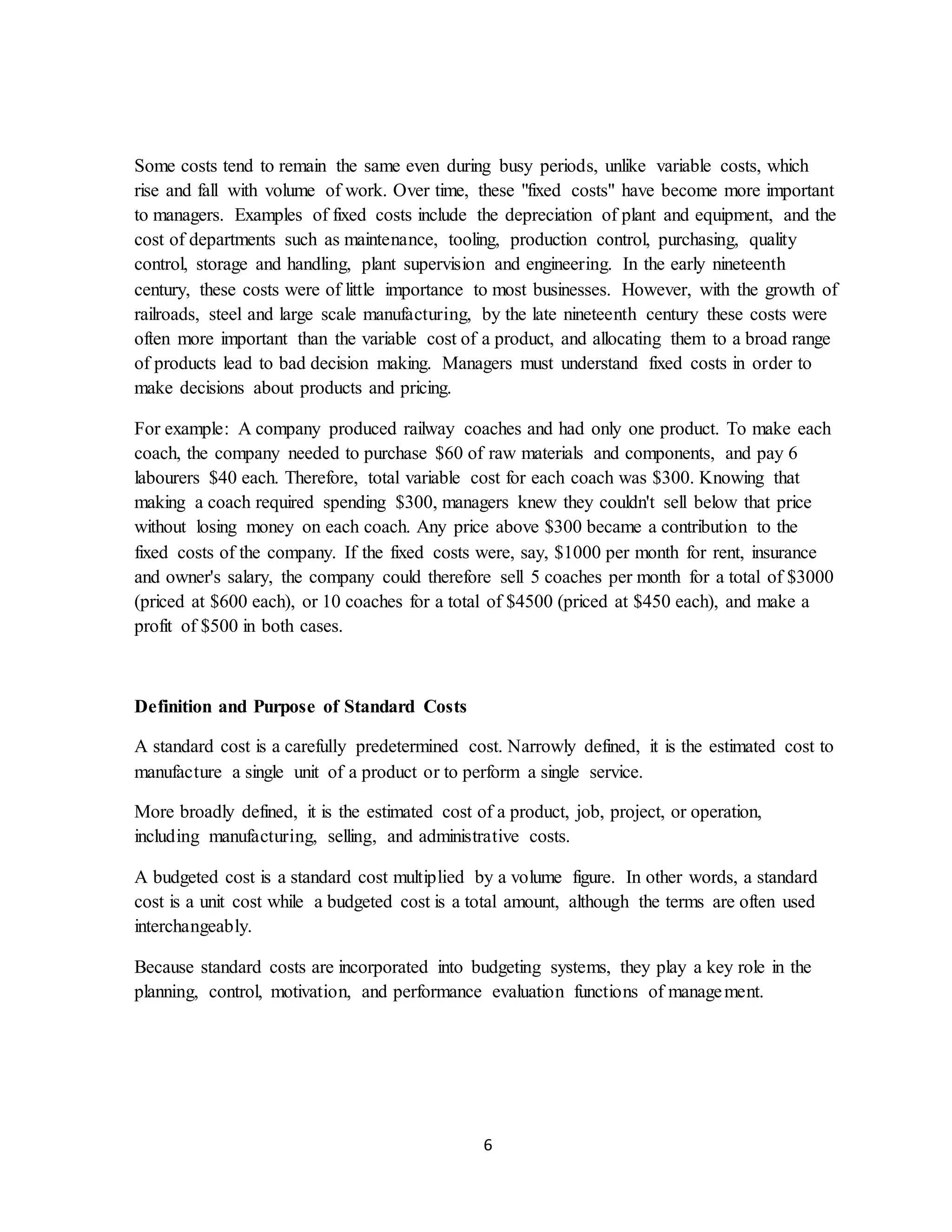 6
Some costs tend to remain the same even during busy periods, unlike variable costs, which
rise and fall with volume of work. Over time, these "fixed costs" have become more important
to managers. Examples of fixed costs include the depreciation of plant and equipment, and the
cost of departments such as maintenance, tooling, production control, purchasing, quality
control, storage and handling, plant supervision and engineering. In the early nineteenth
century, these costs were of little importance to most businesses. However, with the growth of
railroads, steel and large scale manufacturing, by the late nineteenth century these costs were
often more important than the variable cost of a product, and allocating them to a broad range
of products lead to bad decision making. Managers must understand fixed costs in order to
make decisions about products and pricing.
For example: A company produced railway coaches and had only one product. To make each
coach, the company needed to purchase $60 of raw materials and components, and pay 6
labourers $40 each. Therefore, total variable cost for each coach was $300. Knowing that
making a coach required spending $300, managers knew they couldn't sell below that price
without losing money on each coach. Any price above $300 became a contribution to the
fixed costs of the company. If the fixed costs were, say, $1000 per month for rent, insurance
and owner's salary, the company could therefore sell 5 coaches per month for a total of $3000
(priced at $600 each), or 10 coaches for a total of $4500 (priced at $450 each), and make a
profit of $500 in both cases.
Definition and Purpose of Standard Costs
A standard cost is a carefully predetermined cost. Narrowly defined, it is the estimated cost to
manufacture a single unit of a product or to perform a single service.
More broadly defined, it is the estimated cost of a product, job, project, or operation,
including manufacturing, selling, and administrative costs.
A budgeted cost is a standard cost multiplied by a volume figure. In other words, a standard
cost is a unit cost while a budgeted cost is a total amount, although the terms are often used
interchangeably.
Because standard costs are incorporated into budgeting systems, they play a key role in the
planning, control, motivation, and performance evaluation functions of management.
 