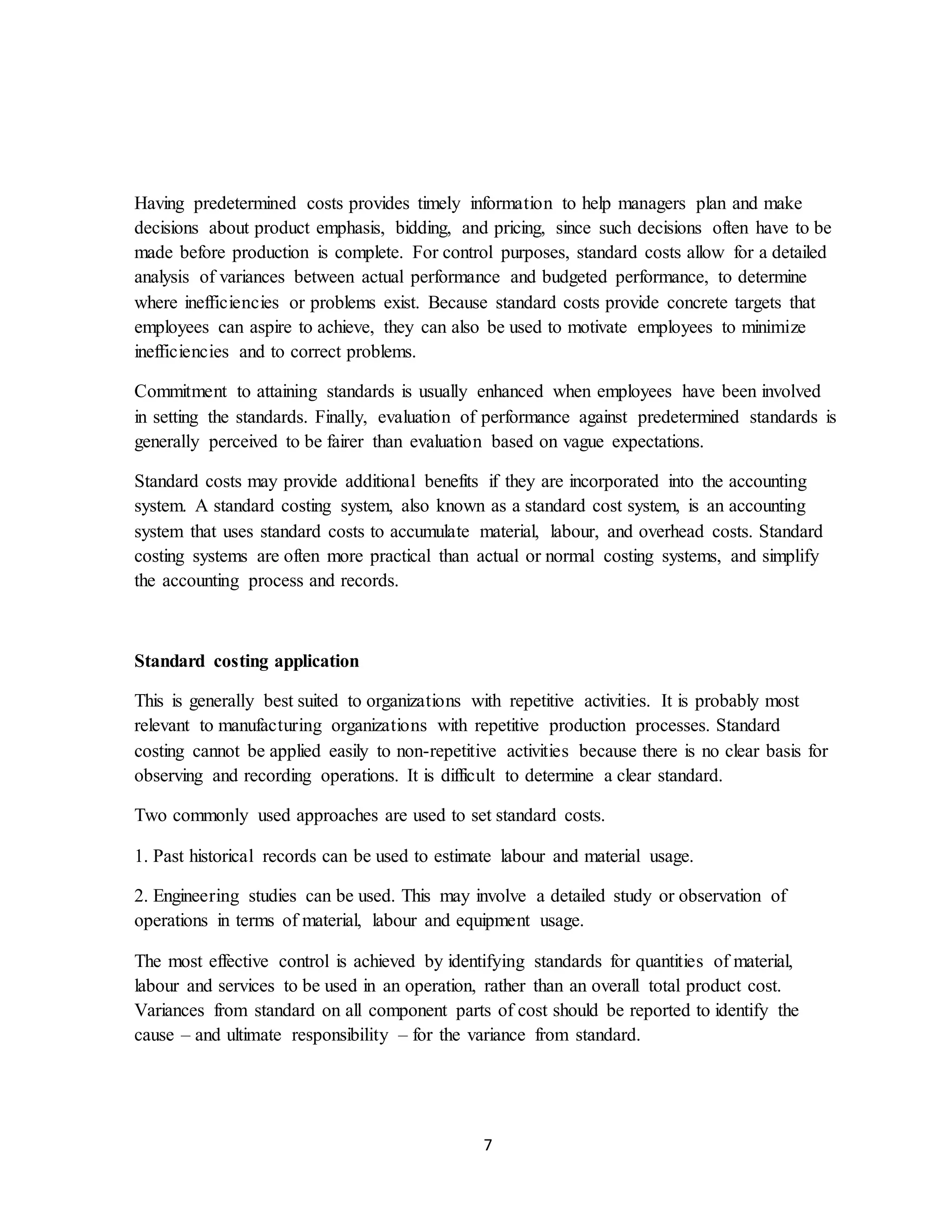 7
Having predetermined costs provides timely information to help managers plan and make
decisions about product emphasis, bidding, and pricing, since such decisions often have to be
made before production is complete. For control purposes, standard costs allow for a detailed
analysis of variances between actual performance and budgeted performance, to determine
where inefficiencies or problems exist. Because standard costs provide concrete targets that
employees can aspire to achieve, they can also be used to motivate employees to minimize
inefficiencies and to correct problems.
Commitment to attaining standards is usually enhanced when employees have been involved
in setting the standards. Finally, evaluation of performance against predetermined standards is
generally perceived to be fairer than evaluation based on vague expectations.
Standard costs may provide additional benefits if they are incorporated into the accounting
system. A standard costing system, also known as a standard cost system, is an accounting
system that uses standard costs to accumulate material, labour, and overhead costs. Standard
costing systems are often more practical than actual or normal costing systems, and simplify
the accounting process and records.
Standard costing application
This is generally best suited to organizations with repetitive activities. It is probably most
relevant to manufacturing organizations with repetitive production processes. Standard
costing cannot be applied easily to non-repetitive activities because there is no clear basis for
observing and recording operations. It is difficult to determine a clear standard.
Two commonly used approaches are used to set standard costs.
1. Past historical records can be used to estimate labour and material usage.
2. Engineering studies can be used. This may involve a detailed study or observation of
operations in terms of material, labour and equipment usage.
The most effective control is achieved by identifying standards for quantities of material,
labour and services to be used in an operation, rather than an overall total product cost.
Variances from standard on all component parts of cost should be reported to identify the
cause – and ultimate responsibility – for the variance from standard.
 