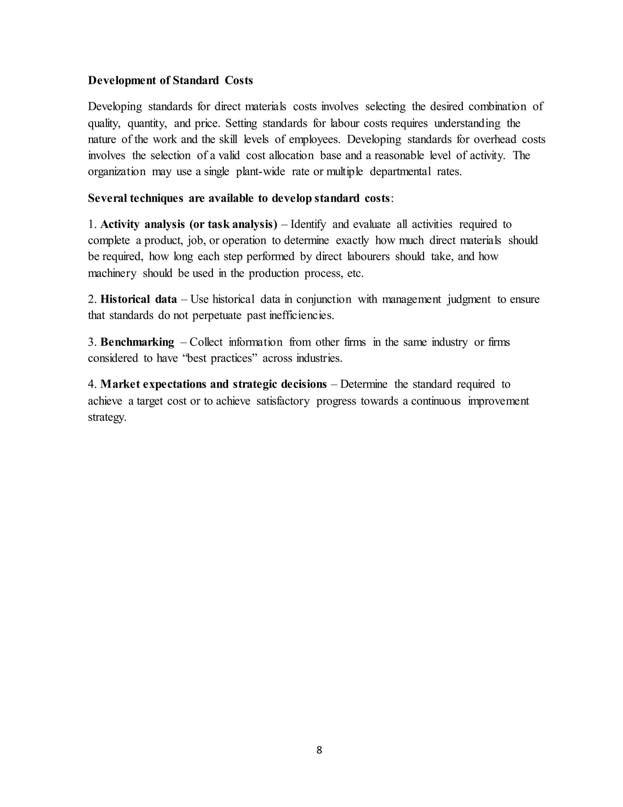 8
Development of Standard Costs
Developing standards for direct materials costs involves selecting the desired combination of
quality, quantity, and price. Setting standards for labour costs requires understanding the
nature of the work and the skill levels of employees. Developing standards for overhead costs
involves the selection of a valid cost allocation base and a reasonable level of activity. The
organization may use a single plant-wide rate or multiple departmental rates.
Several techniques are available to develop standard costs:
1. Activity analysis (or task analysis) – Identify and evaluate all activities required to
complete a product, job, or operation to determine exactly how much direct materials should
be required, how long each step performed by direct labourers should take, and how
machinery should be used in the production process, etc.
2. Historical data – Use historical data in conjunction with management judgment to ensure
that standards do not perpetuate past inefficiencies.
3. Benchmarking – Collect information from other firms in the same industry or firms
considered to have “best practices” across industries.
4. Market expectations and strategic decisions – Determine the standard required to
achieve a target cost or to achieve satisfactory progress towards a continuous improvement
strategy.
 