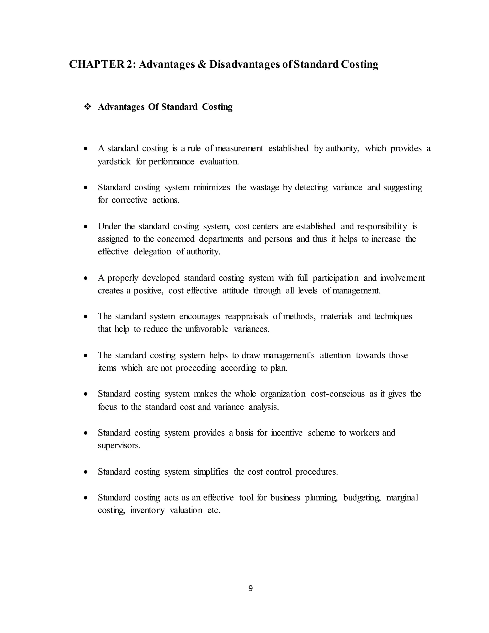 9
CHAPTER 2: Advantages & Disadvantages ofStandard Costing
 Advantages Of Standard Costing
 A standard costing is a rule of measurement established by authority, which provides a
yardstick for performance evaluation.
 Standard costing system minimizes the wastage by detecting variance and suggesting
for corrective actions.
 Under the standard costing system, cost centers are established and responsibility is
assigned to the concerned departments and persons and thus it helps to increase the
effective delegation of authority.
 A properly developed standard costing system with full participation and involvement
creates a positive, cost effective attitude through all levels of management.
 The standard system encourages reappraisals of methods, materials and techniques
that help to reduce the unfavorable variances.
 The standard costing system helps to draw management's attention towards those
items which are not proceeding according to plan.
 Standard costing system makes the whole organization cost-conscious as it gives the
focus to the standard cost and variance analysis.
 Standard costing system provides a basis for incentive scheme to workers and
supervisors.
 Standard costing system simplifies the cost control procedures.
 Standard costing acts as an effective tool for business planning, budgeting, marginal
costing, inventory valuation etc.
 