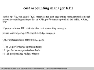 cost accounting manager KPI 
In this ppt file, you can ref KPI materials for cost accounting manager position such 
as cost accounting manager list of KPIs, performance appraisal, job skills, KRAs, 
BSC… 
If you need more KPI materials for cost accounting manager, 
please visit: http://kpi123.com/list-of-kpi-samples 
Other materials from http://kpi123.com: 
• Top 28 performance appraisal forms 
• 11 performance appraisal methods 
• 1125 performance review phrases 
Top materials: top sales KPIs, Top 28 performance appraisal forms, 11 performance appraisal methods 
Interview questions and answers – free download/ pdf and ppt file 
 