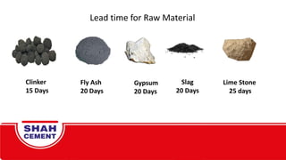Lead time for Raw Material
Fly Ash
20 Days
Clinker
15 Days
Gypsum
20 Days
Slag
20 Days
Lime Stone
25 days
 