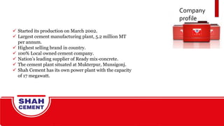 Company
profile
 Started its production on March 2002.
 Largest cement manufacturing plant, 5.2 million MT
per annum.
 Highest selling brand in country.
 100% Local owned cement company.
 Nation’s leading supplier of Ready mix-concrete.
 The cement plant situated at Mukterpur, Munsigonj.
 Shah Cement has its own power plant with the capacity
of 17 megawatt.
 