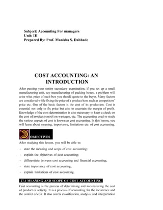 Subject: Accounting For managers
Unit: III
Prepared By: Prof. Manisha S. Dabhade
COST ACCOUNTING: AN
INTRODUCTION
After passing your senior secondary examination, if you set up a small
manufacturing unit, say manufacturing of packing boxes, a problem will
arise what price of each box you should quote to the buyer. Many factors
are considered while fixing the price of a product/item such as competitors’
price etc. One of the basic factors is the cost of its production. Cost is
essential not only to fix price but also to ascertain the margin of profit.
Knowledge of the cost determination is also necessary to keep a check on
the cost of product/control on wastages, etc. The accounting used to study
the various aspects of cost is known as cost accounting. In this lesson, you
will learn about meaning, importance, limitations etc. of cost accounting.
OBJECTIVES
After studying this lesson, you will be able to:
• state the meaning and scope of cost accounting;
• explain the objectives of cost accounting;
• differentiate between cost accounting and financial accounting;
• state importance of cost accounting;
• explain limitations of cost accounting.
27.1 MEANING AND SCOPE OF COST ACCOUNTING
Cost accounting is the process of determining and accumulating the cost
of product or activity. It is a process of accounting for the incurrence and
the control of cost. It also covers classification, analysis, and interpretation
 