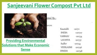 Sanjeevani Flower Compost Pvt Ltd
Presented By: -
.
DivyaLaKSHMI -201710
Kaustubh -201711
SHEBA- =201727
VAIBHAV -201734
LAVANYA -201737
Sudhir -201745
VEERLAXMI -201746
DINESH -201748
Providing Environmental
Solutions that Make Economic
Sense
 