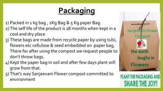 1) Packed in 1 kg bag , 2Kg Bag & 5 Kg paper Bag.
2) The self life of the product is 18 months when kept in a
cool and dry place
3) These bags are made from recycle paper by using tulsi,
flowers etc cellulose & seed embedded on paper bag,
There for after using the compost we request people to
don’t throw bags.
4) Kept the paper bag in soil and after few days plant will
grow from that.
5) That’s way Sanjeevani Flower compost committed to
environment
Packaging
 