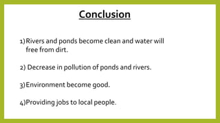 1)Rivers and ponds become clean and water will
free from dirt.
2) Decrease in pollution of ponds and rivers.
3)Environment become good.
4)Providing jobs to local people.
Conclusion
 