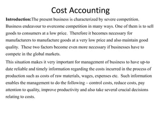 Cost Accounting
Introduction:The present business is characterized by severe competition.
Business endeavour to overcome competition in many ways. One of them is to sell
goods to consumers at a low price. Therefore it becomes necessary for
manufacturers to manufacture goods at a very low price and also maintain good
quality. These two factors become even more necessary if businesses have to
compete in the global markets.
This situation makes it very important for management of business to have up-to
date reliable and timely information regarding the costs incurred in the process of
production such as costs of raw materials, wages, expenses etc. Such information
enables the management to do the following – control costs, reduce costs, pay
attention to quality, improve productivity and also take several crucial decisions
relating to costs.
 