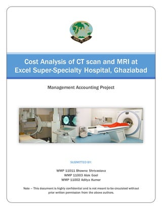 SUBMITTED BY:
WMP 11011 Bhawna Shrivastava
WMP 11003 Alok Goel
WMP 11002 Aditya Kumar
Note – This document is highly confidential and is not meant to be circulated without
prior written permission from the above authors.
Cost Analysis of CT scan and MRI at
Excel Super-Specialty Hospital, Ghaziabad
Management Accounting Project
 