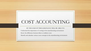 COST ACCOUNTING
BY THE END OF THIS LESSON,YOU WILL BE ABLE TO:
Understand the importance of costing in the manufacturing environment
Know the difference between direct or indirect costs
Identify and calculate various costs concepts in the manufacturing environment
 