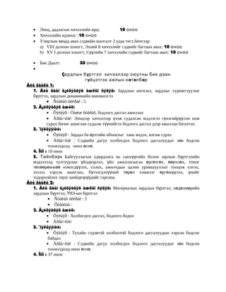 •
•
•

Лекц, дадлагын хичээлийн ирц:
10 оноо
Хичээлийн идэвхи: :10 оноо
Улирлын явцад авах сэдвийн шалгалт 2 удаа тест,бичгээр:
a) VIII долоон хоногт, Эхний 8 хичээлийг сэдвийг багтаан авах: 10 оноо
b) XV I долоон хоногт, Сүүлийн 7 хичээлийн сэдвийг багтаан авах: 10 оноо

•
•

Бие Даалт:

30 оноо
Çардлын бүртгэл хичээлээр оюутны бие даан
гүйцэтгэх ажлын хөтөлбөр

Áèå äààëò 1:
1. Áèå äààí ã¿éöýòãýõ àæëûí ñýäýâ: Зардлын ангилал, зардлыг хуримтлуулан
бүртгэх, зардлын динамикийн шинжилгээ
• Ñóäëàõ óëèðàë : 5
2. Ã¿éöýòãýõ àæèë:
• Õýëáýð : Óíøèæ ñóäëàõ, бодлого дасгал ажиллах
• Àðãà÷ëàë: Лекцээр хичээлээр үзэж судалсан мэдлэгээ гүнзгийрүүлэн ном
сурах бичиг ашиглан судалж түүнийгээ бодлого дасгал дээр ажиллан бататгах
3. ¯íýëãýýíèé:
• Õýëáýð : Зардал ба өртгийн объектыг тань мэдэх, ялгаж сурах
• Àðãà÷ëàë : Сэдвийн дагуу холбогдох бодлого дасгалуудыг зөв бодсон
тохиолдолд оноо өгнө.
4. Îíîî : 10 оноо
5. Тайлбар : Байгууллагын удирдлага нь санхүүгийн болон зарлын бүртгэлийн
мэдээлэлд тулгуурлан үйлдвэрлэл, үйл ажиллагаагаа өргөтгөх, өөрчлөх, тоног
төхөөрөмжөө нэмэгдүүлэх, солих, ажилчдын цалин урамшууллыг тооцож олгох,
зээлээ хэрхэн ашиглах, бүтээгдэхүүний төрөл хэмжээг өргөжүүлэх, үнийг
тодорхойлох зэрэг шийдвэрүүдийг гаргана.
Áèå äààëò 2:
1. Áèå äààí ã¿éöýòãýõ àæëûí ñýäýâ: Материалын зардлын бүртгэл, хөдөлмөрийн
зардлын бүртгэл, ҮНЗ-ын бүртгэл
• Ñóäëàõ óëèðàë : 5
• Õóãàöàà :
2. Ã¿éöýòãýõ àæèë:
• Õýëáýð : Холбогдох дасгал, бодлого бодох
• Àðãà÷ëàë:
3. ¯íýëãýýíèé:
• Õýëáýð : Тухайн сэдэвтэй холбоотой бодлого дасгалуудын хэрхэн бодсон
байдал
• Àðãà÷ëàë : Сэдвийн дагуу холбогдох бодлого дасгалуудыг зөв бодсон
тохиолдолд оноо өгнө.
4. Îíîî : 37 оноо

 