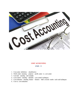 COST ACCOUNTING
UNIT – V
1. Cost center :definition – classification
2. Profit center :meaning – purpose – profit center vs. cost center
3. Cost unit : meaning and example
4. Cost control : meaning –elements –cost control techniques
5. Cost reduction : meaning feature – features – field covered- merits- tools and techniques
6. Cost vs. cost reductions
 