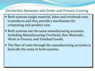 Similarities Between Job-Order and Process Costing
 Both systems assign material, labor and overhead costs
to products and they provide a mechanism for
computing unit product cost.
 Both systems use the same manufacturing accounts,
including Manufacturing Overhead, Raw Materials,
Work in Process, and Finished Goods.
 The flow of costs through the manufacturing accounts is
basically the same in both systems.
 