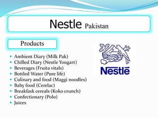  Ambient Diary (Milk Pak)
 Chilled Diary (Nestle Yougart)
 Beverages (Fruita vitals)
 Bottled Water (Pure life)
 Culinary and food (Maggi noodles)
 Baby food (Cerelac)
 Breakfask cereals (Koko crunch)
 Confectionary (Polo)
 Juices
Nestle Pakistan
Products
 