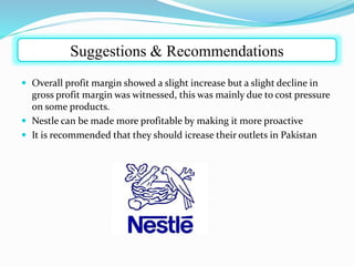  Overall profit margin showed a slight increase but a slight decline in
gross profit margin was witnessed, this was mainly due to cost pressure
on some products.
 Nestle can be made more profitable by making it more proactive
 It is recommended that they should icrease their outlets in Pakistan
Suggestions & Recommendations
 