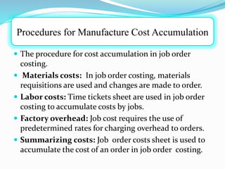  The procedure for cost accumulation in job order
costing.
 Materials costs: In job order costing, materials
requisitions are used and changes are made to order.
 Labor costs: Time tickets sheet are used in job order
costing to accumulate costs by jobs.
 Factory overhead: Job cost requires the use of
predetermined rates for charging overhead to orders.
 Summarizing costs: Job order costs sheet is used to
accumulate the cost of an order in job order costing.
Procedures for Manufacture Cost Accumulation
 