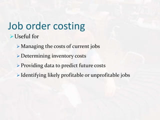 Job order costing
Useful for
 Managing the costs of current jobs
 Determining inventory costs
 Providing data to predict future costs
 Identifying likely profitable or unprofitable jobs
 