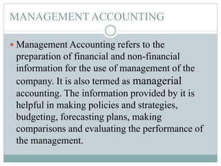 MANAGEMENT ACCOUNTING
 Management Accounting refers to the
preparation of financial and non-financial
information for the use of management of the
company. It is also termed as managerial
accounting. The information provided by it is
helpful in making policies and strategies,
budgeting, forecasting plans, making
comparisons and evaluating the performance of
the management.
 