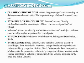 CLASSIFICATION OF COST :
 CLASSIFICATION OF COST means, the grouping of costs according to
their common characteristics. The important ways of classification of costs
are:
 BY NATURE OR TRACEABILITY: Direct Costs are Directly
attributable/traceable to cost object. Direct costs are assigned to Cost
Object.
 Indirect Costs are not directly attributable/traceable to Cost Object. Indirect
costs are allocated or apportioned to cost objects.
 BY FUNCTIONS: Production, Administration, Selling and Distribution,
R&D.
 BY BEHAVIOR: Fixed, Variable, Semi-variable. Costs are classified
according to their behavior in relation to change in relation to production
volume within given period of time. Fixed Costs remain fixed irrespective
of changes in the production volume in given period of time. Variable costs
change according to volume of production. Semi-variable costs are partly
fixed and partly variable.
 