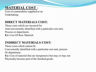 MATERIAL COST :
Cost of commodities supplied to an
Undertaking
DIRECT MATERIALS COST:
Those costs which are incurred for
And conveniently identified with a particular cost unit,
Process or department.
Ex: Cost Of Raw Material
INDIRECT MATERIALS COST:
Those costs which cannot be
Conveniently identified with a particular cost unit, process
Or department.
Ex: Cost of material that are inexpensive but may or may not
Physically become part of the finished goods.
 