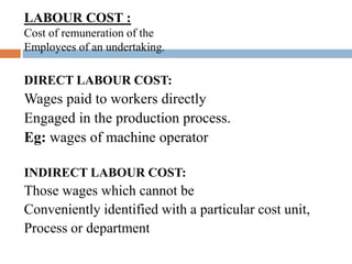 /LABOUR COST :
Cost of remuneration of the
Employees of an undertaking.
DIRECT LABOUR COST:
Wages paid to workers directly
Engaged in the production process.
Eg: wages of machine operator
INDIRECT LABOUR COST:
Those wages which cannot be
Conveniently identified with a particular cost unit,
Process or department
 