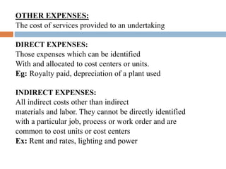 OTHER EXPENSES:
The cost of services provided to an undertaking
DIRECT EXPENSES:
Those expenses which can be identified
With and allocated to cost centers or units.
Eg: Royalty paid, depreciation of a plant used
INDIRECT EXPENSES:
All indirect costs other than indirect
materials and labor. They cannot be directly identified
with a particular job, process or work order and are
common to cost units or cost centers
Ex: Rent and rates, lighting and power
 